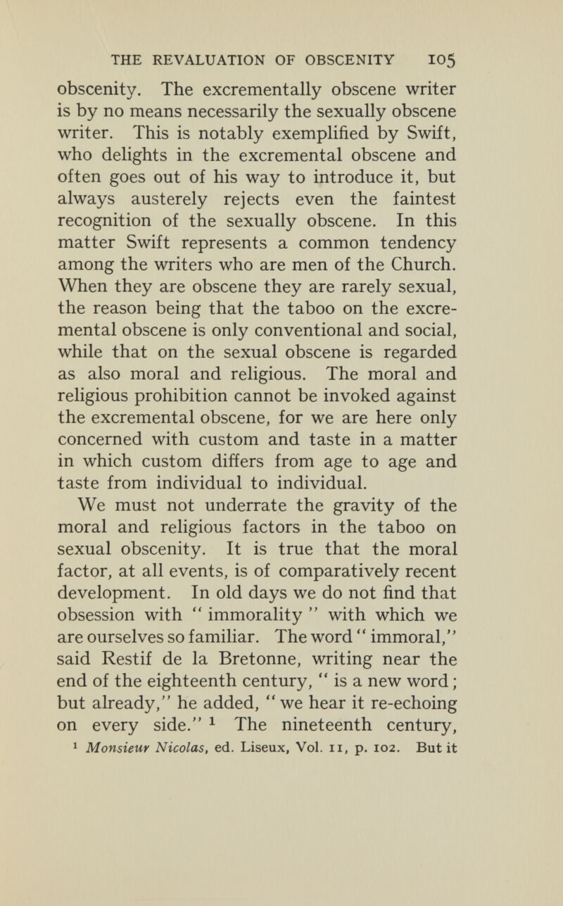 THE REVALUATION OF OBSCENITY I05 obscenity. The excrementally obscene writer is by no means necessarily the sexually obscene writer. This is notably exemplified by Swift, who delights in the excremental obscene and often goes out of his way to introduce it, but always austerely rejects even the faintest recognition of the sexually obscene. In this matter Swift represents a common tendency among the writers who are men of the Church. When they are obscene they are rarely sexual, the reason being that the taboo on the excre¬ mental obscene is only conventional and social, while that on the sexual obscene is regarded as also moral and religious. The moral and religious prohibition cannot be invoked against the excremental obscene, for we are here only concerned with custom and taste in a matter in which custom differs from age to age and taste from individual to individual. We must not underrate the gravity of the moral and religious factors in the taboo on sexual obscenity. It is true that the moral factor, at all events, is of comparatively recent development. In old days we do not find that obsession with  immorality  with which we are ourselves so familiar. The word ' ' immoral, ' ' said Restif de la Bretonne, writing near the end of the eighteenth century,  is a new word ; but already, he added, we hear it re-echoing on every side. ^ The nineteenth century, ' Monsieur Nicolas, ed. Liseux, Vol. 11, p. 102. But it