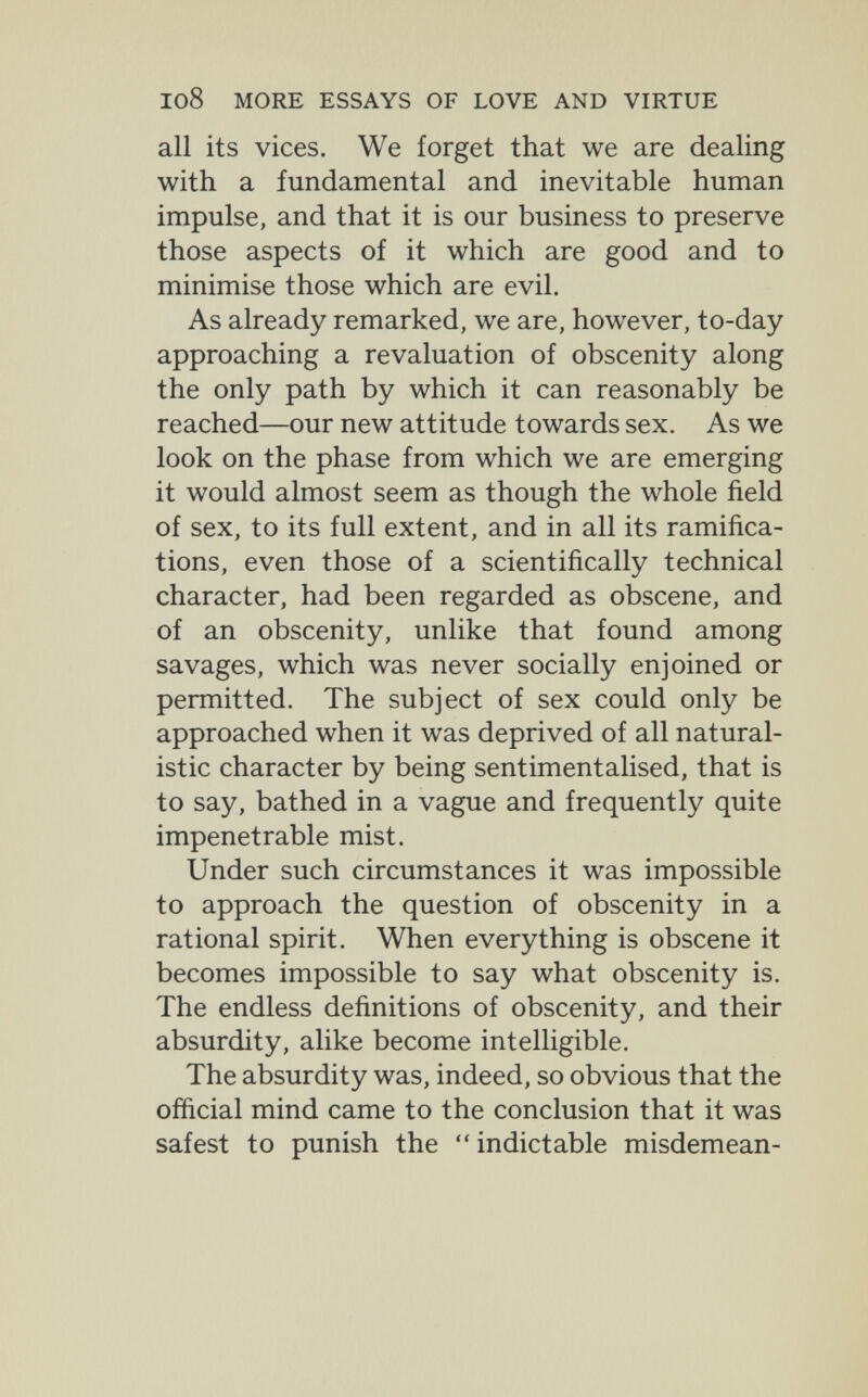 I08 MORE ESSAYS OF LOVE AND VIRTUE all its vices. We forget that we are dealing with a fundamental and inevitable human impulse, and that it is our business to preserve those aspects of it which are good and to minimise those which are evil. As already remarked, we are, however, to-day approaching a revaluation of obscenity along the only path by which it can reasonably be reached—our new attitude towards sex. As we look on the phase from which we are emerging it would almost seem as though the whole field of sex, to its full extent, and in all its ramifica¬ tions, even those of a scientifically technical character, had been regarded as obscene, and of an obscenity, unlike that found among savages, which was never socially enjoined or permitted. The subject of sex could only be approached when it was deprived of all natural¬ istic character by being sentimentalised, that is to say, bathed in a vague and frequently quite impenetrable mist. Under such circumstances it was impossible to approach the question of obscenity in a rational spirit. When everything is obscene it becomes impossible to say what obscenity is. The endless definitions of obscenity, and their absurdity, alike become intelligible. The absurdity was, indeed, so obvious that the official mind came to the conclusion that it was safest to punish the  indictable misdemean-