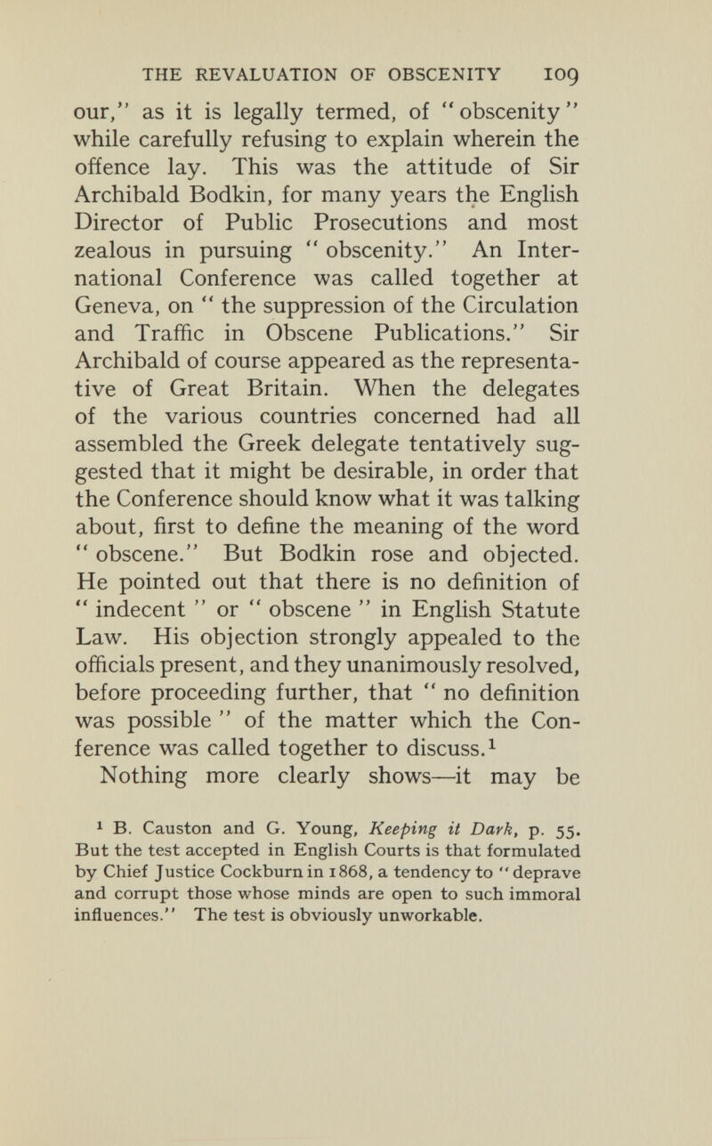 THE REVALUATION OF OBSCENITY lOÇ our, as it is legally termed, of obscenity while carefully refusing to explain wherein the oñence lay. This was the attitude of Sir Archibald Bodkin, for many years the English Director of Public Prosecutions and most zealous in pursuing  obscenity. An Inter¬ national Conference was called together at Geneva, on  the suppression of the Circulation and Traffic in Obscene Publications. Sir Archibald of course appeared as the representa¬ tive of Great Britain. When the delegates of the various countries concerned had all assembled the Greek delegate tentatively sug¬ gested that it might be desirable, in order that the Conference should know what it was talking about, first to define the meaning of the word  obscene. But Bodkin rose and objected. He pointed out that there is no definition of  indecent  or  obscene  in English Statute Law. His objection strongly appealed to the officials present, and they unanimously resolved, before proceeding further, that  no definition was possible  of the matter which the Con¬ ference was called together to discuss. ^ Nothing more clearly shows—it may be 1 B. Causton and G. Young, Keeping it Dark, p. 55. But the test accepted in English Courts is that formulated by Chief Justice Cockburnin 1868, a tendency to deprave and corrupt those whose minds are open to such immoral influences. The test is obviously unworkable.
