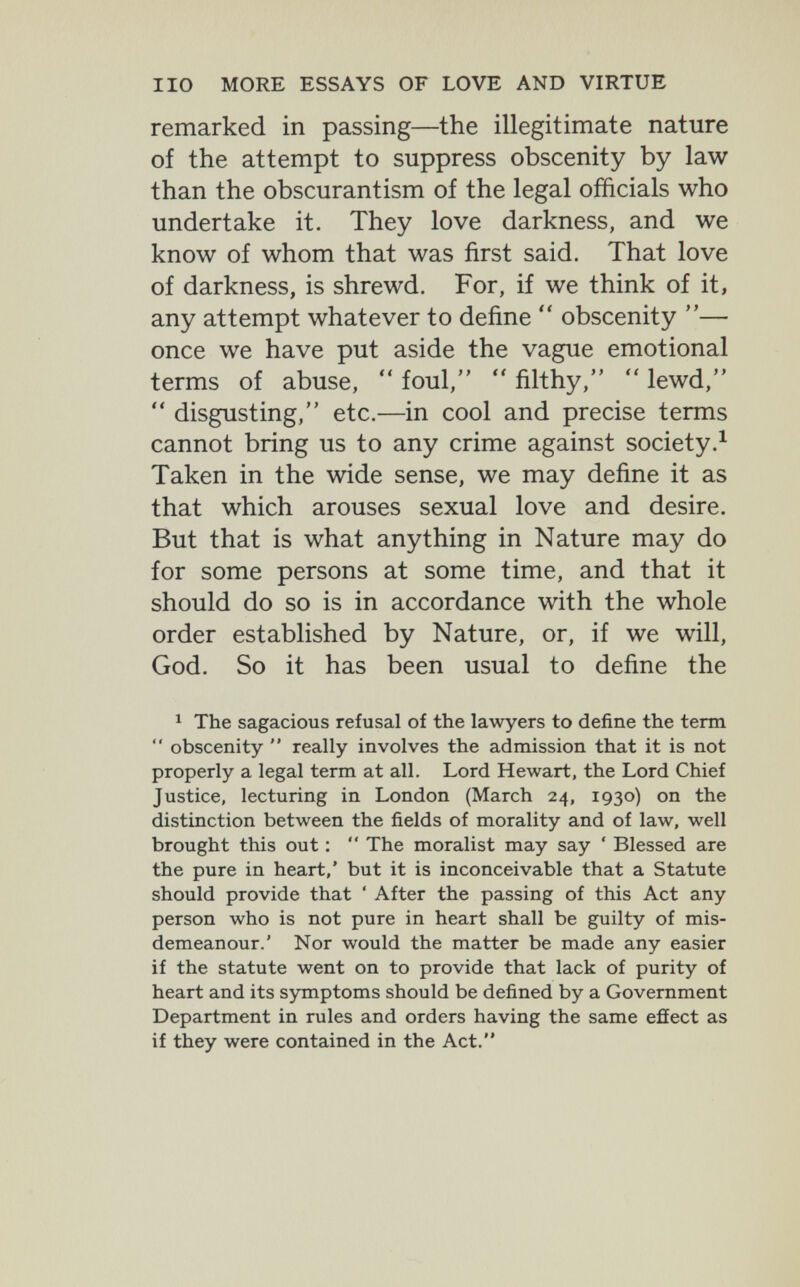 no MORE ESSAYS OF LOVE AND VIRTUE remarked in passing—the illegitimate nature of the attempt to suppress obscenity by law than the obscurantism of the legal officials who undertake it. They love darkness, and we know of whom that was first said. That love of darkness, is shrewd. For, if we think of it, any attempt whatever to define  obscenity — once we have put aside the vague emotional terms of abuse,  foul,  filthy,  lewd,  disgusting, etc.—in cool and precise terms cannot bring us to any crime against society.^ Taken in the wide sense, we may define it as that which arouses sexual love and desire. But that is what anything in Nature may do for some persons at some time, and that it should do so is in accordance with the whole order established by Nature, or, if we will, God. So it has been usual to define the 1 The sagacious refusal of the lawyers to define the term  obscenity  really involves the admission that it is not properly a legal term at all. Lord Hewart, the Lord Chief Justice, lecturing in London (March 24, 1930) on the distinction between the fields of morality and of law, well brought this out :  The moralist may say ' Blessed are the pure in heart,' but it is inconceivable that a Statute should provide that ' After the passing of this Act any person who is not pure in heart shall be guilty of mis¬ demeanour.' Nor would the matter be made any easier if the statute went on to provide that lack of purity of heart and its symptoms should be defined by a Government Department in rules and orders having the same efíect as if they were contained in the Act.