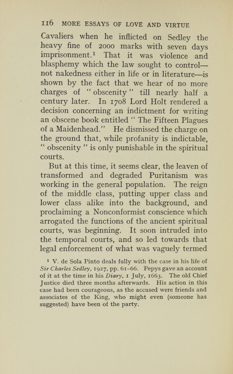 Il6 MORE ESSAYS OF LOVE AND VIRTUE Cavaliers when he inflicted on Sedley the heavy fine of 2000 marks with seven days imprisonment.! That it was violence and blasphemy which the law sought to control— not nakedness either in life or in literature—is shown by the fact that we hear of no more charges of  obscenity  till nearly half a century later. In 1708 Lord Holt rendered a decision concerning an indictment for writing an obscene book entitled  The Fifteen Plagues of a Maidenhead. He dismissed the charge on the ground that, while profanity is indictable,  obscenity  is only punishable in the spiritual courts. But at this time, it seems clear, the leaven of transformed and degraded Puritanism was working in the general population. The reign of the middle class, putting upper class and lower class alike into the background, and proclaiming a Nonconformist conscience which arrogated the functions of the ancient spiritual courts, was beginning. It soon intruded into the temporal courts, and so led towards that legal enforcement of what was vaguely termed * v. de Sola Pinto deals fully with the case in his life of Sir Charles Sedley, 1927, pp. 61-66. Pepys gave an account of it at the time in his Diary, i July, 1663. The old Chief Justice died three months afterwards. His action in this case had been courageous, as the accused were friends and associates of the King, who might even (someone has suggested) have been of the party.