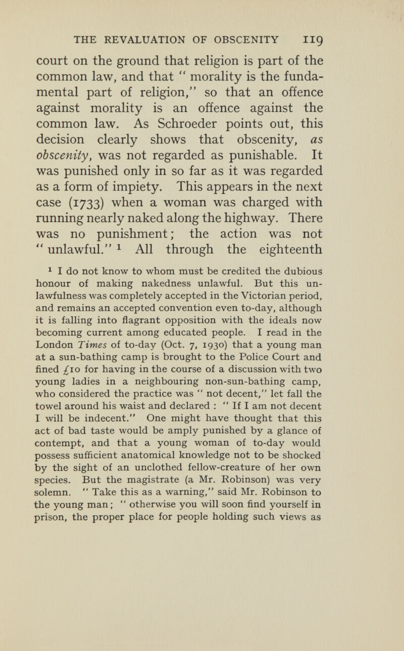 THE REVALUATION OF OBSCENITY HQ court on the ground that religion is part of the common law, and that  morality is the funda¬ mental part of religion, so that an offence against morality is an offence against the common law. As Schroeder points out, this decision clearly shows that obscenity, as obscenity, was not regarded as punishable. It was punished only in so far as it was regarded as a form of impiety. This appears in the next case (1733) when a woman was charged with running nearly naked along the highway. There was no punishment ; the action was not  unlawful. 1 All through the eighteenth 1 I do not know to whom must be credited the dubious honour of making nakedness unlawful. But this un¬ lawfulness was completely accepted in the Victorian period, and remains an accepted convention even to-day, although it is falling into flagrant opposition with the ideals now becoming current among educated people. I read in the London Times of to-day (Oct. 7, 1930) that a young man at a sun-bathing camp is brought to the Police Court and fined ¿10 for having in the course of a discussion with two young ladies in a neighbouring non-sun-bathing camp, who considered the practice was  not decent, let fall the towel around his waist and declared :  If I am not decent I will be indecent. One might have thought that this act of bad taste would be amply punished by a glance of contempt, and that a young woman of to-day would possess sufficient anatomical knowledge not to be shocked by the sight of an unclothed fellow-creature of her own species. But the magistrate (a Mr. Robinson) was very solemn.  Take this as a warning, said Mr. Robinson to the young man;  otherwise you will soon find yourself in prison, the proper place for people holding such views as