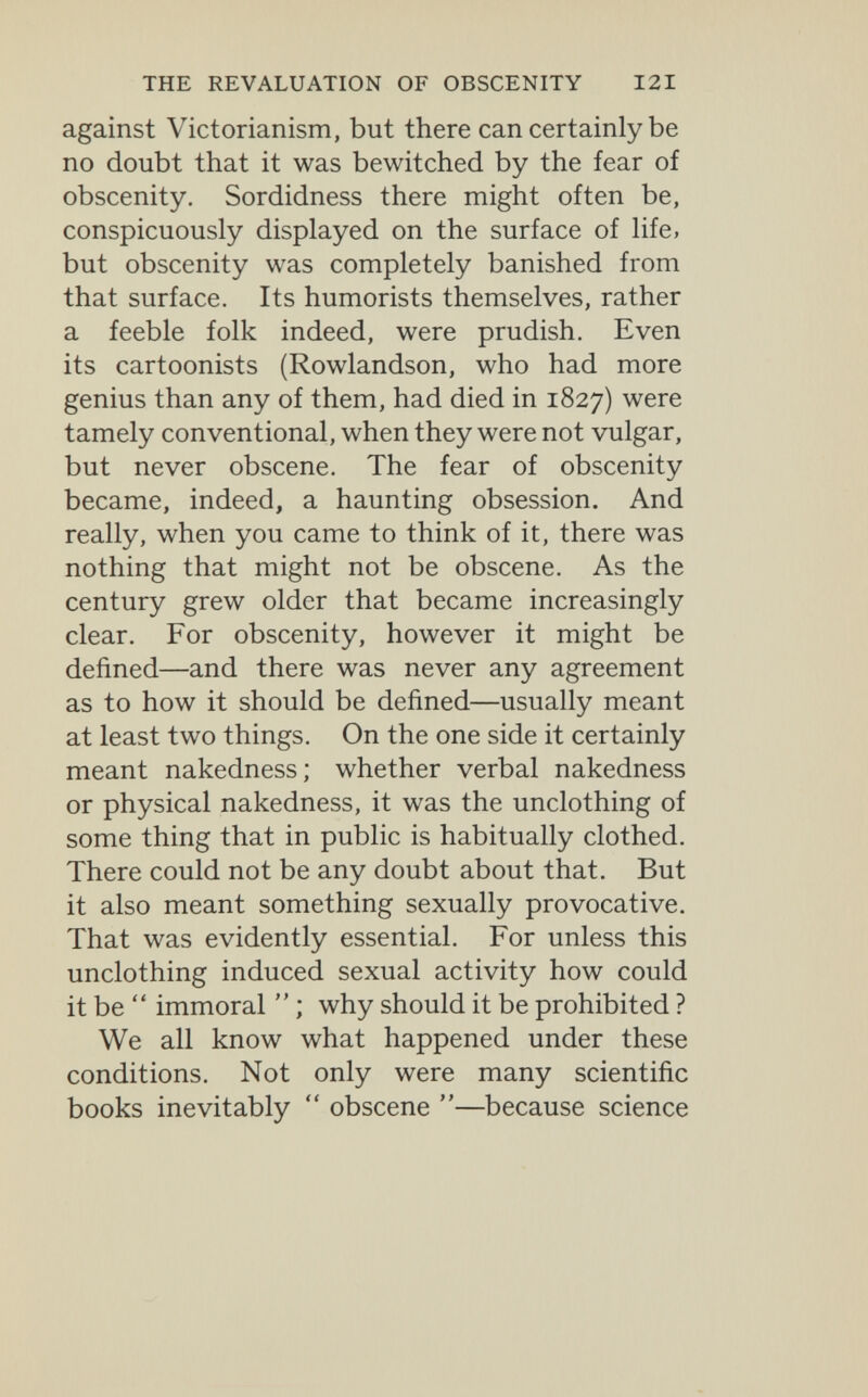 THE REVALUATION OF OBSCENITY 121 against Victorianism, but there can certainly be no doubt that it was bewitched by the fear of obscenity. Sordidness there might often be, conspicuously displayed on the surface of life, but obscenity was completely banished from that surface. Its humorists themselves, rather a feeble folk indeed, were prudish. Even its cartoonists (Rowlandson, who had more genius than any of them, had died in 1827) were tamely conventional, when they were not vulgar, but never obscene. The fear of obscenity became, indeed, a haunting obsession. And really, when you came to think of it, there was nothing that might not be obscene. As the century grew older that became increasingly clear. For obscenity, however it might be defined—and there was never any agreement as to how it should be defined—usually meant at least two things. On the one side it certainly meant nakedness; whether verbal nakedness or physical nakedness, it was the unclothing of some thing that in public is habitually clothed. There could not be any doubt about that. But it also meant something sexually provocative. That was evidently essential. For unless this unclothing induced sexual activity how could it be  immoral  ; why should it be prohibited ? We all know what happened under these conditions. Not only were many scientific books inevitably  obscene —^because science