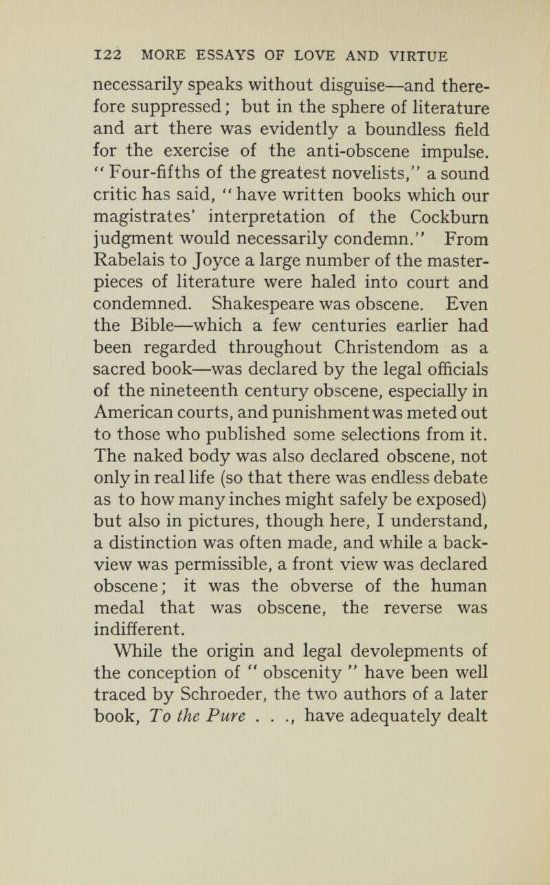 122 MORE ESSAYS OF LOVE AND VIRTUE necessarily speaks without disguise—and there¬ fore suppressed ; but in the sphere of literature and art there was evidently a boundless field for the exercise of the anti-obscene impulse.  Four-fifths of the greatest novelists, a sound critic has said, have written books which our magistrates' interpretation of the Cockburn judgment would necessarily condemn. From Rabelais to Joyce a large number of the master¬ pieces of literature were haled into court and condemned. Shakespeare was obscene. Even the Bible—which a few centuries earlier had been regarded throughout Christendom as a sacred book—was declared by the legal officials of the nineteenth century obscene, especially in American courts, and punishment was meted out to those who published some selections from it. The naked body was also declared obscene, not only in real life (so that there was endless debate as to how many inches might safely be exposed) but also in pictures, though here, I understand, a distinction was often made, and while a back- view was permissible, a front view was declared obscene; it was the obverse of the human medal that was obscene, the reverse was indifferent. While the origin and legal devolepments of the conception of  obscenity  have been well traced by Schroeder, the two authors of a later book, To the Pure . . have adequately dealt