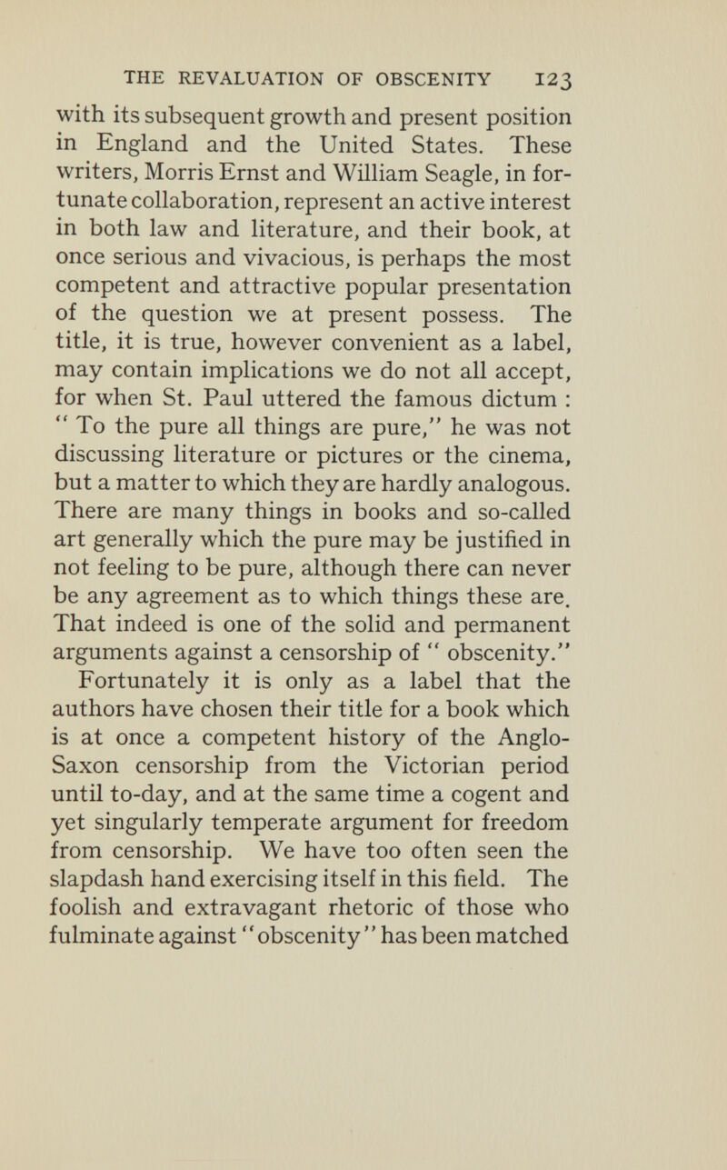 THE REVALUATION OF OBSCENITY I23 with its subsequent growth and present position in England and the United States. These writers, Morris Ernst and William Seagle, in for¬ tunate collaboration, represent an active interest in both law and literature, and their book, at once serious and vivacious, is perhaps the most competent and attractive popular presentation of the question we at present possess. The title, it is true, however convenient as a label, may contain implications we do not all accept, for when St. Paul uttered the famous dictum ;  To the pure all things are pure, he was not discussing literature or pictures or the cinema, but a matter to which they are hardly analogous. There are many things in books and so-called art generally which the pure may be justified in not feeling to be pure, although there can never be any agreement as to which things these are. That indeed is one of the solid and permanent arguments against a censorship of  obscenity. Fortunately it is only as a label that the authors have chosen their title for a book which is at once a competent history of the Anglo- Saxon censorship from the Victorian period until to-day, and at the same time a cogent and yet singularly temperate argument for freedom from censorship. We have too often seen the slapdash hand exercising itself in this field. The foolish and extravagant rhetoric of those who fulminate against ' ' obscenity ' ' has been matched