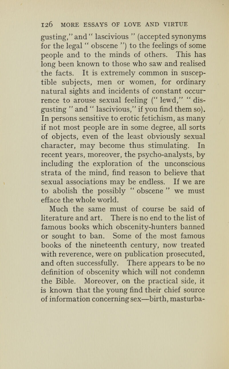 12б MORE ESSAYS OF LOVE AND VIRTUE gusting,and lascivious  (accepted synonyms for the legal  obscene ) to the feelings of some people and to the minds of others. This has long been known to those who saw and realised the facts. It is extremely common in suscep¬ tible subjects, men or women, for ordinary natural sights and incidents of constant occur¬ rence to arouse sexual feeling ( lewd,  dis¬ gusting  and  lascivious, if you find them so). In persons sensitive to erotic fetichism, as many if not most people are in some degree, aU sorts of objects, even of the least obviously sexual character, may become thus stimulating. In recent years, moreover, the psycho-analysts, by including the exploration of the unconscious strata of the mind, find reason to believe that sexual associations may be endless. If we are to abolish the possibly  obscene  we must efface the whole world. Much the same must of course be said of literature and art. There is no end to the list of famous books which obscenity-hunters banned or sought to ban. Some of the most famous books of the nineteenth century, now treated with reverence, were on publication prosecuted, and often successfully. There appears to be no definition of obscenity which will not condemn the Bible. Moreover, on the practical side, it is known that the young find their chief source of information concerning sex—birth, masturba-