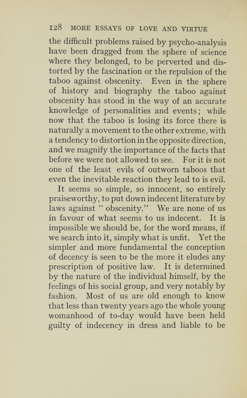 128 MORE ESSAYS OF LOVE AND VIRTUE the difficult problems raised by psycho-analysis have been dragged from the sphere of science where they belonged, to be perverted and dis¬ torted by the fascination or the repulsion of the taboo against obscenity. Even in the sphere of history and biography the taboo against obscenity has stood in the way of an accurate knowledge of personalities and events; while now that the taboo is losing its force there is naturally a movement to the other extreme, with a tendency to distortion in the opposite direction, and we magnify the importance of the facts that before we were not allowed to see. For it is not one of the least evils of outworn taboos that even the inevitable reaction they lead to is evil. It seems so simple, so innocent, so entirely praiseworthy, to put down indecent literature by laws against  obscenity. We are none of us in favour of what seems to us indecent. It is impossible we should be, for the word means, if we search into it, simply what is unfit. Yet the simpler and more fundamental the conception of decency is seen to be the more it eludes any prescription of positive law. It is determined by the nature of the individual himself, by the feelings of his social group, and very notably by fashion. Most of us are old enough to know that less than twenty years ago the whole young womanhood of to-day would have been held guilty of indecency in dress and liable to be