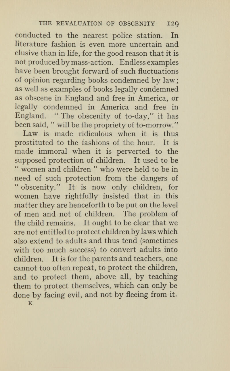 THE REVALUATION OF OBSCENITY I29 conducted to the nearest police station. In literature fashion is even more uncertain and elusive than in life, for the good reason that it is not produced by mass-action. Endless examples have been brought forward of such fluctuations of opinion regarding books condemned by law ; as well as examples of books legally condemned as obscene in England and free in America, or legally condemned in America and free in England.  The obscenity of to-day, it has been said,  will be the propriety of to-morrow. Law is made ridiculous when it is thus prostituted to the fashions of the hour. It is made immoral when it is perverted to the supposed protection of children. It used to be  women and children  who were held to be in need of such protection from the dangers of  obscenity. It is now only children, for women have rightfully insisted that in this matter they are henceforth to be put on the level of men and not of children. The problem of the child remains. It ought to be clear that we are not entitled to protect children by laws which also extend to adults and thus tend (sometimes with too much success) to convert adults into children. It is for the parents and teachers, one cannot too often repeat, to protect the children, and to protect them, above all, by teaching them to protect themselves, which can only be done by facing evil, and not by fleeing from it. к