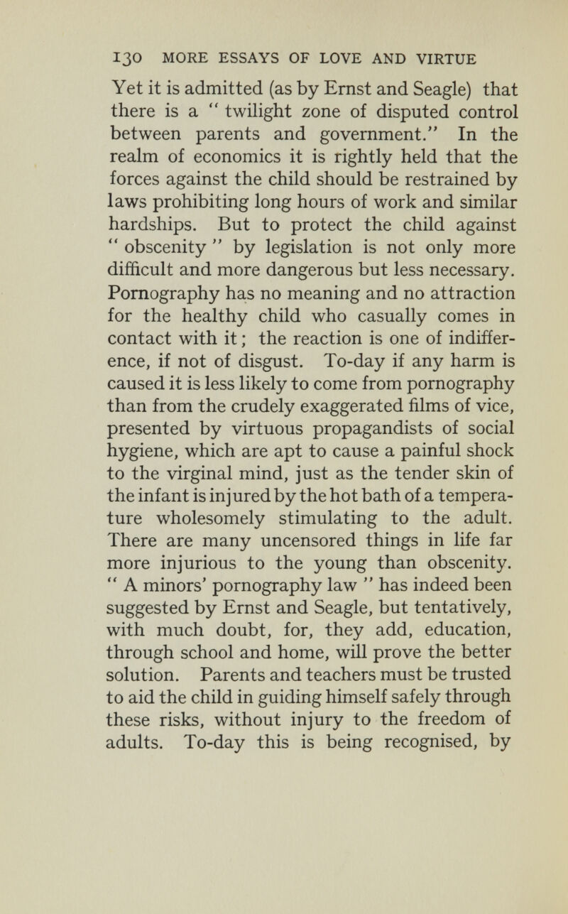 130 MORE ESSAYS OF LOVE AND VIRTUE Yet it is admitted (as by Ernst and Seagle) that there is a  twilight zone of disputed control between parents and government. In the realm of economics it is rightly held that the forces against the child should be restrained by laws prohibiting long hours of work and similar hardships. But to protect the child against *' obscenity  by legislation is not only more difficult and more dangerous but less necessary. Pornography has no meaning and no attraction for the healthy child who casually comes in contact with it ; the reaction is one of indiffer¬ ence, if not of disgust. To-day if any harm is caused it is less likely to come from pornography than from the crudely exaggerated films of vice, presented by virtuous propagandists of social hygiene, which are apt to cause a painful shock to the virginal mind, just as the tender skin of the infant is injured by the hot bath of a tempera¬ ture wholesomely stimulating to the adult. There are many uncensored things in life far more injurious to the young than obscenity.  A minors' pornography law  has indeed been suggested by Ernst and Seagle, but tentatively, with much doubt, for, they add, education, through school and home, will prove the better solution. Parents and teachers must be trusted to aid the child in guiding himself safely through these risks, without injury to the freedom of adults. To-day this is being recognised, by