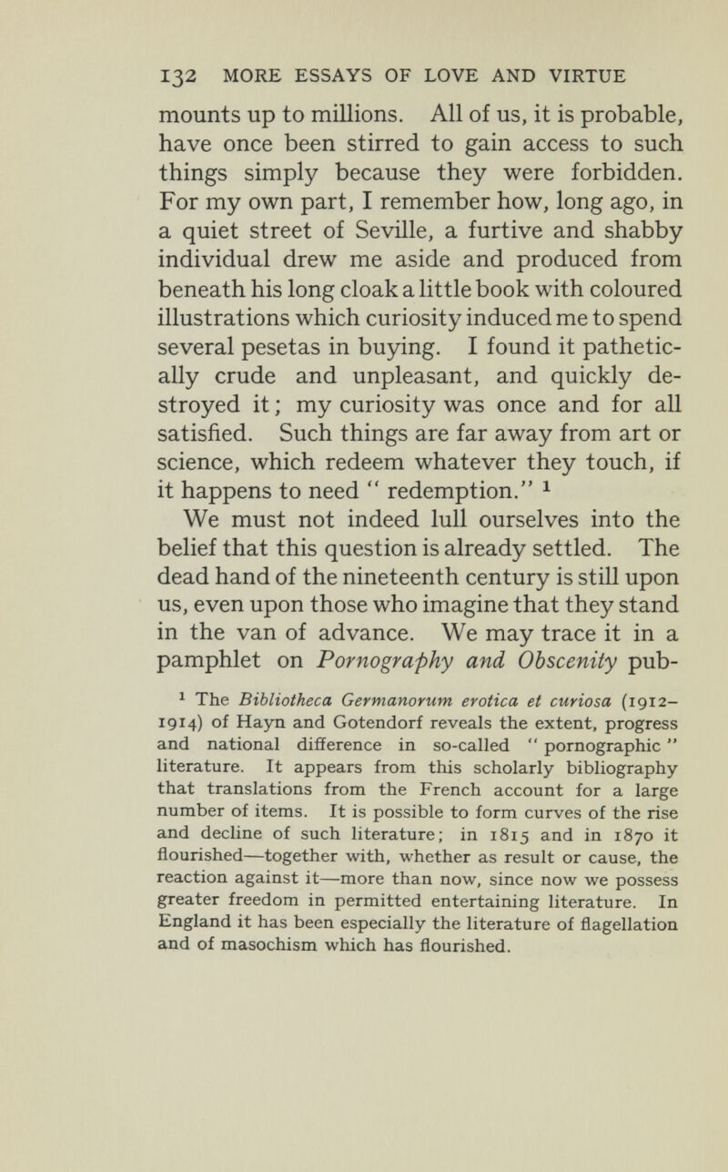 132 MORE ESSAYS OF LOVE AND VIRTUE mounts up to тШюпз. All of us, it is probable, have once been stirred to gain access to such things simply because they were forbidden. For my own part, I remember how, long ago, in a quiet street of Seville, a furtive and shabby individual drew me aside and produced from beneath his long cloak a little book with coloured illustrations which curiosity induced me to spend several pesetas in buying. I found it pathetic¬ ally crude and unpleasant, and quickly de¬ stroyed it ; my curiosity was once and for all satisfied. Such things are far away from art or science, which redeem whatever they touch, if it happens to need  redemption. ^ We must not indeed lull ourselves into the belief that this question is already settled. The dead hand of the nineteenth century is still upon us, even upon those who imagine that they stand in the van of advance. We may trace it in a pamphlet on Pornography and Obscenity pub- ^ The Bibliotheca Germanorum erotica et curiosa (1912- 1914) of Hayn and Gotendorf reveals the extent, progress and national diSerence in so-called  pornographic  literature. It appears from this scholarly bibliography that translations from the French account for a large number of items. It is possible to form curves of the rise and decline of such literature; in 1815 and in 1870 it flourished—together with, whether as result or cause, the reaction against it—more than now, since now we possess greater freedom in permitted entertaining literature. In England it has been especially the literature of flagellation and of masochism which has flourished.