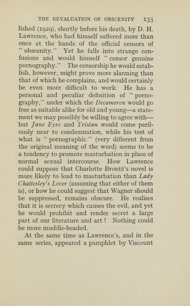 THE REVALUATION OF OBSCENITY I33 lished (1929), shortly before his death, by D. H. Lawrence, who had himself suffered more than once at the hands of the official censors of  obscenity. Yet he falls into strange con¬ fusions and would himself  censor genuine pornography. '' The censorship he would estab¬ lish, however, might prove more alarming than that of which he complains, and would certainly be even more difficult to work. He has a personal and peculiar definition of  porno¬ graphy, under which the Decameron would go free as suitable alike for old and young—a state¬ ment we may possibly be willing to agree with— but Jane Eyre and Tristan would come peril¬ ously near to condemnation, while his test of what is  pornographic  (very different from the original meaning of the word) seems to be a tendency to promote masturbation in place of normal sexual intercourse. How Lawrence could suppose that Charlotte Brontë's novel is more likely to lead to masturbation than Lady Chatterley's Lover (assuming that either of them is), or how he could suggest that Wagner should be suppressed, remains obscure. He realises that it is secrecy which causes the evil, and yet he would prohibit and render secret a large part of our literature and art ! Nothing could be more muddle-headed. At the same time as Lawrence's, and in the same series, appeared a pamphlet by Viscount