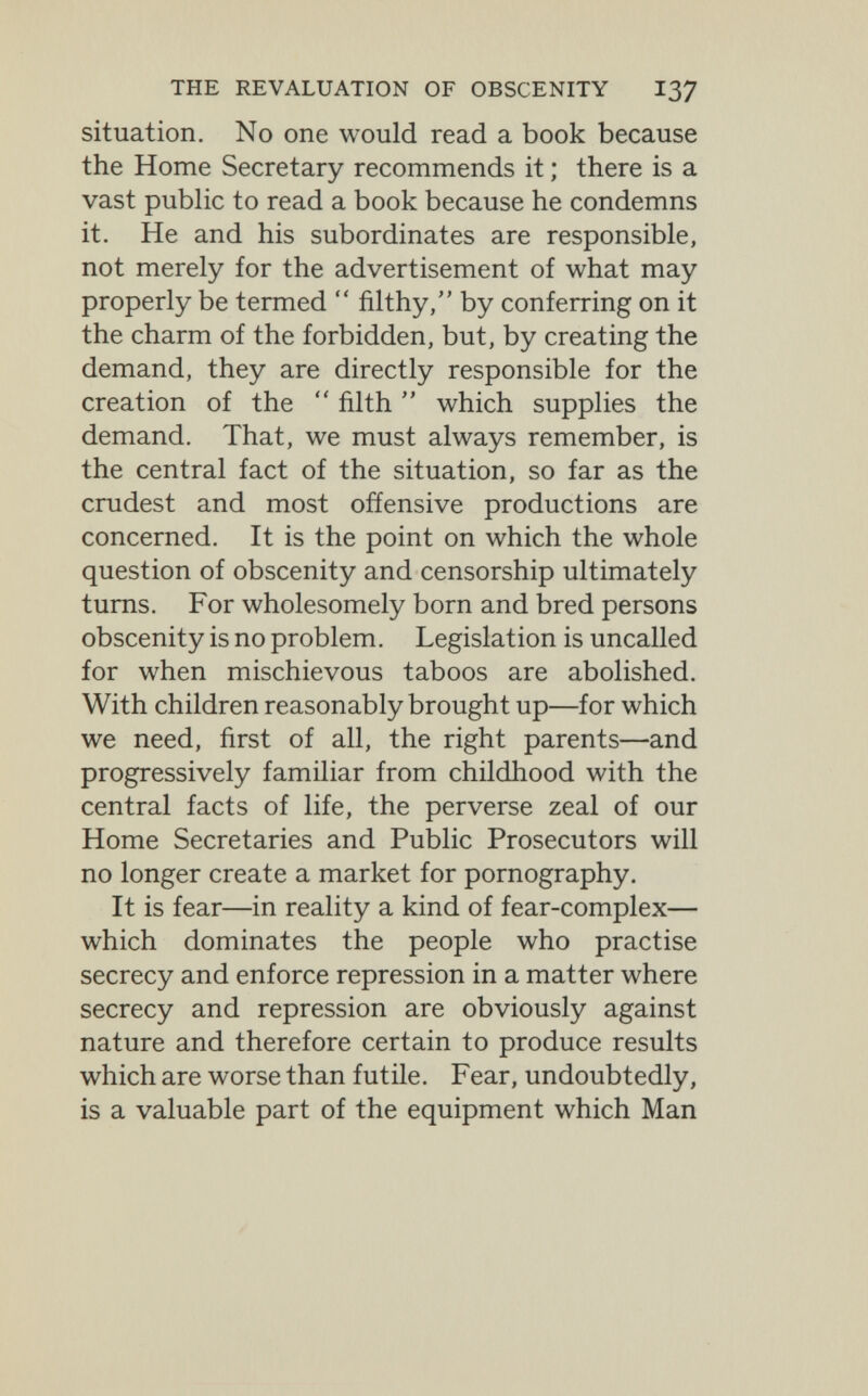 THE REVALUATION OF OBSCENITY I37 situation. No one would read a book because the Home Secretary recommends it ; there is a vast public to read a book because he condemns it. He and his subordinates are responsible, not merely for the advertisement of what may properly be termed  filthy, by conferring on it the charm of the forbidden, but, by creating the demand, they are directly responsible for the creation of the  filth  which supplies the demand. That, we must always remember, is the central fact of the situation, so far as the crudest and most offensive productions are concerned. It is the point on which the whole question of obscenity and censorship ultimately turns. For wholesomely born and bred persons obscenity is no problem. Legislation is uncalled for when mischievous taboos are abolished. With children reasonably brought up—for which we need, first of all, the right parents—and progressively familiar from childhood with the central facts of life, the perverse zeal of our Home Secretaries and Public Prosecutors will no longer create a market for pornography. It is fear—in reality a kind of fear-complex— which dominates the people who practise secrecy and enforce repression in a matter where secrecy and repression are obviously against nature and therefore certain to produce results which are worse than futile. Fear, undoubtedly, is a valuable part of the equipment which Man