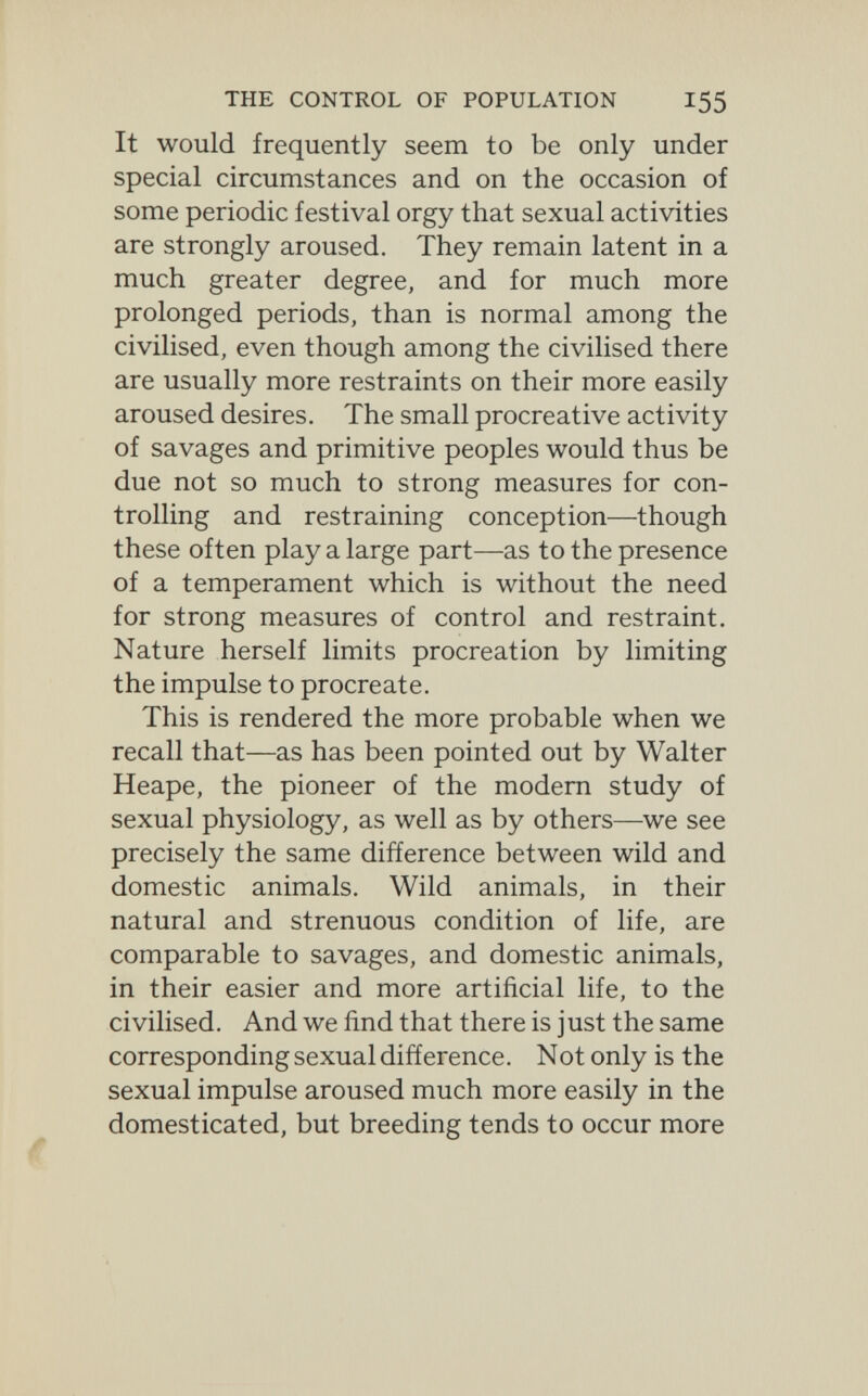 THE CONTROL OF POPULATION 155 It would frequently seem to be only under special circumstances and on the occasion of some periodic festival orgy that sexual activities are strongly aroused. They remain latent in a much greater degree, and for much more prolonged periods, than is normal among the civilised, even though among the civilised there are usually more restraints on their more easily aroused desires. The small procreative activity of savages and primitive peoples would thus be due not so much to strong measures for con¬ trolling and restraining conception—though these often play a large part—-as to the presence of a temperament which is without the need for strong measures of control and restraint. Nature herself limits procreation by limiting the impulse to procreate. This is rendered the more probable when we recall that—as has been pointed out by Walter Heape, the pioneer of the modem study of sexual physiology, as well as by others—we see precisely the same difference between wild and domestic animals. Wild animals, in their natural and strenuous condition of life, are comparable to savages, and domestic animals, in their easier and more artificial life, to the civilised. And we find that there is just the same corresponding sexual difference. Not only is the sexual impulse aroused much more easily in the domesticated, but breeding tends to occur more