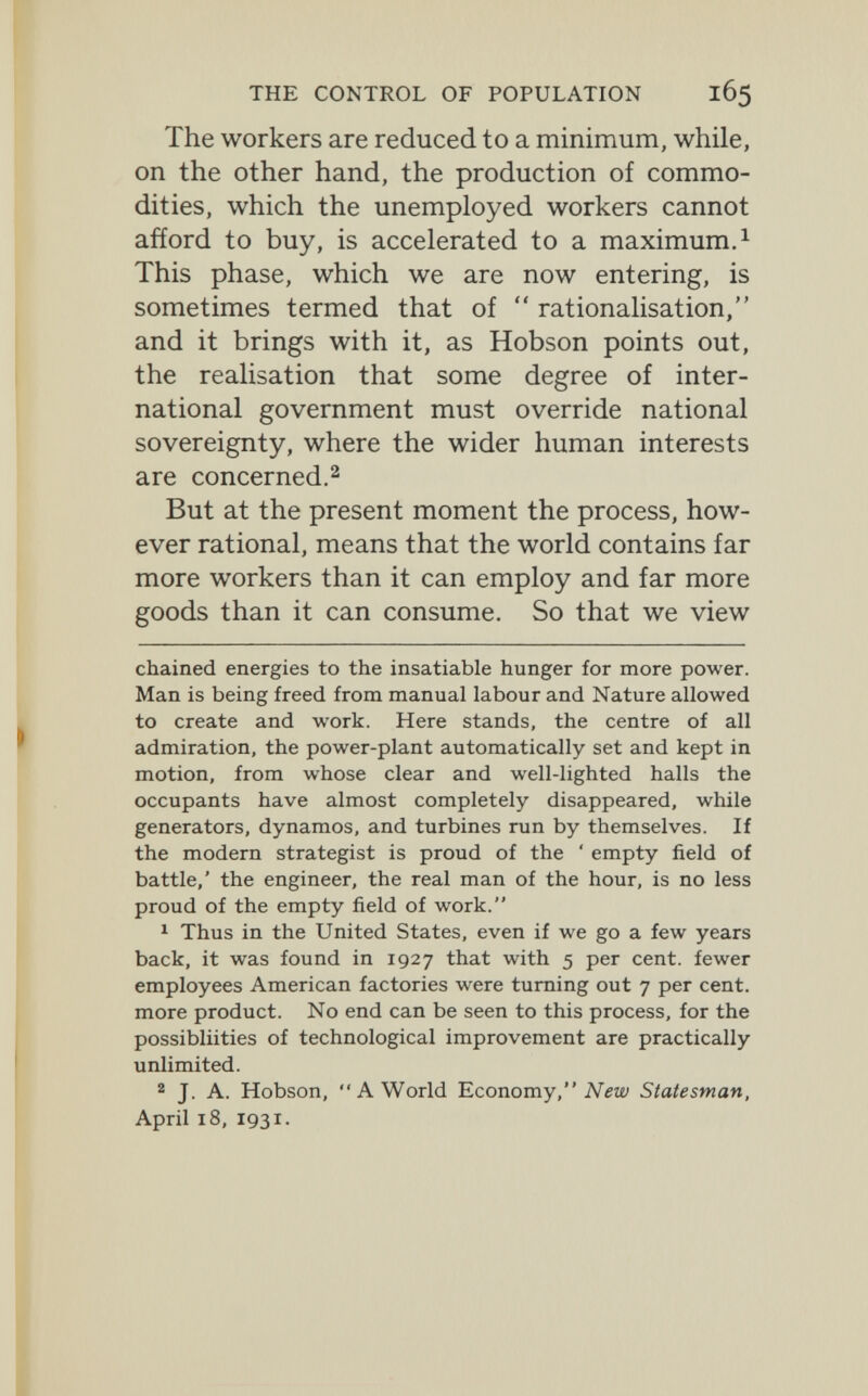 THE CONTROL OF POPULATION 165 The workers are reduced to a minimum, while, on the other hand, the production of commo¬ dities, which the unemployed workers cannot afford to buy, is accelerated to a maximum. ^ This phase, which we are now entering, is sometimes termed that of  rationalisation, and it brings with it, as Hobson points out, the realisation that some degree of inter¬ national government must override national sovereignty, where the wider human interests are concerned.2 But at the present moment the process, how¬ ever rational, means that the world contains far more workers than it can employ and far more goods than it can consume. So that we view chained energies to the insatiable hunger for more power. Man is being freed from manual labour and Nature allowed to create and work. Here stands, the centre of all admiration, the power-plant automatically set and kept in motion, from whose clear and well-lighted halls the occupants have almost completely disappeared, while generators, dynamos, and turbines run by themselves. If the modern strategist is proud of the * empty field of battle,' the engineer, the real man of the hour, is no less proud of the empty field of work. 1 Thus in the United States, even if we go a few years back, it was found in 1927 that with 5 per cent, fewer employees American factories were turning out 7 per cent, more product. No end can be seen to this process, for the possibliities of technological improvement are practically unlimited. 2 J. A. Hobson, A World 'Economy, New Statesman, April 18, 1931.