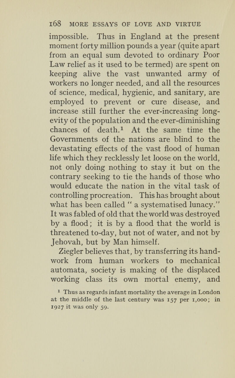 l68 MORE ESSAYS OF LOVE AND VIRTUE impossible. Thus in England at the present moment forty million pounds a year (quite apart from an equal sum devoted to ordinary Poor Law relief as it used to be termed) are spent on keeping alive the vast unwanted army of workers no longer needed, and all the resources of science, medical, hygienic, and sanitary, are employed to prevent or cure disease, and increase still further the ever-increasing long¬ evity of the population and the ever-diminishing chances of death. ^ At the same time the Governments of the nations are blind to the devastating effects of the vast flood of human life which they recklessly let loose on the world, not only doing nothing to stay it but on the contrary seeking to tie the hands of those who would educate the nation in the vital task of controlling procreation. This has brought about what has been called  a systematised lunacy. It was fabled of old that the world was destroyed by a flood ; it is by a flood that the world is threatened to-day, but not of water, and not by Jehovah, but by Man himself. Ziegler believes that, by transferring its hand¬ work from human workers to mechanical automata, society is making of the displaced working class its own mortal enemy, and ^ Thus as regards infant mortality the average in London at the middle of the last century was 157 per 1,000; in 1927 it was only 59.