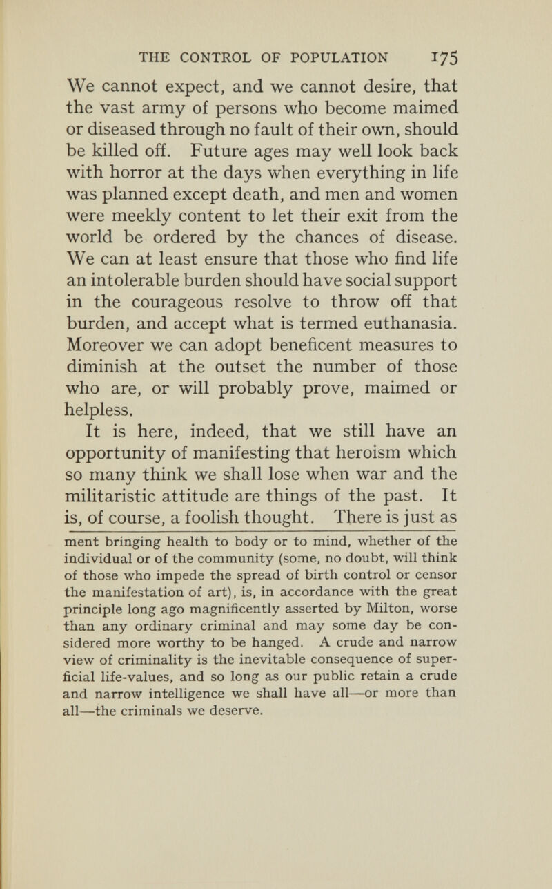 THE CONTROL OF POPULATION 175 We cannot expect, and we cannot desire, that the vast army of persons who become maimed or diseased through no fault of their own, should be killed off. Future ages may well look back with horror at the days when everything in life was planned except death, and men and women were meekly content to let their exit from the world be ordered by the chances of disease. We can at least ensure that those who find life an intolerable burden should have social support in the courageous resolve to throw oñ that burden, and accept what is termed euthanasia. Moreover we can adopt beneficent measures to diminish at the outset the number of those who are, or will probably prove, maimed or helpless. It is here, indeed, that we still have an opportunity of manifesting that heroism which so many think we shall lose when war and the militaristic attitude are things of the past. It is, of course, a foolish thought. There is just as ment bringing health to body or to mind, whether of the individual or of the community (some, no doubt, will think of those who impede the spread of birth control or censor the manifestation of art), is, in accordance with the great principle long ago magnificently asserted by Milton, worse than any ordinary criminal and may some day be con¬ sidered more worthy to be hanged. A crude and narrow view of criminality is the inevitable consequence of super¬ ficial life-values, and so long as our public retain a crude and narrow intelligence we shall have all—or more than all—the criminals we deserve.