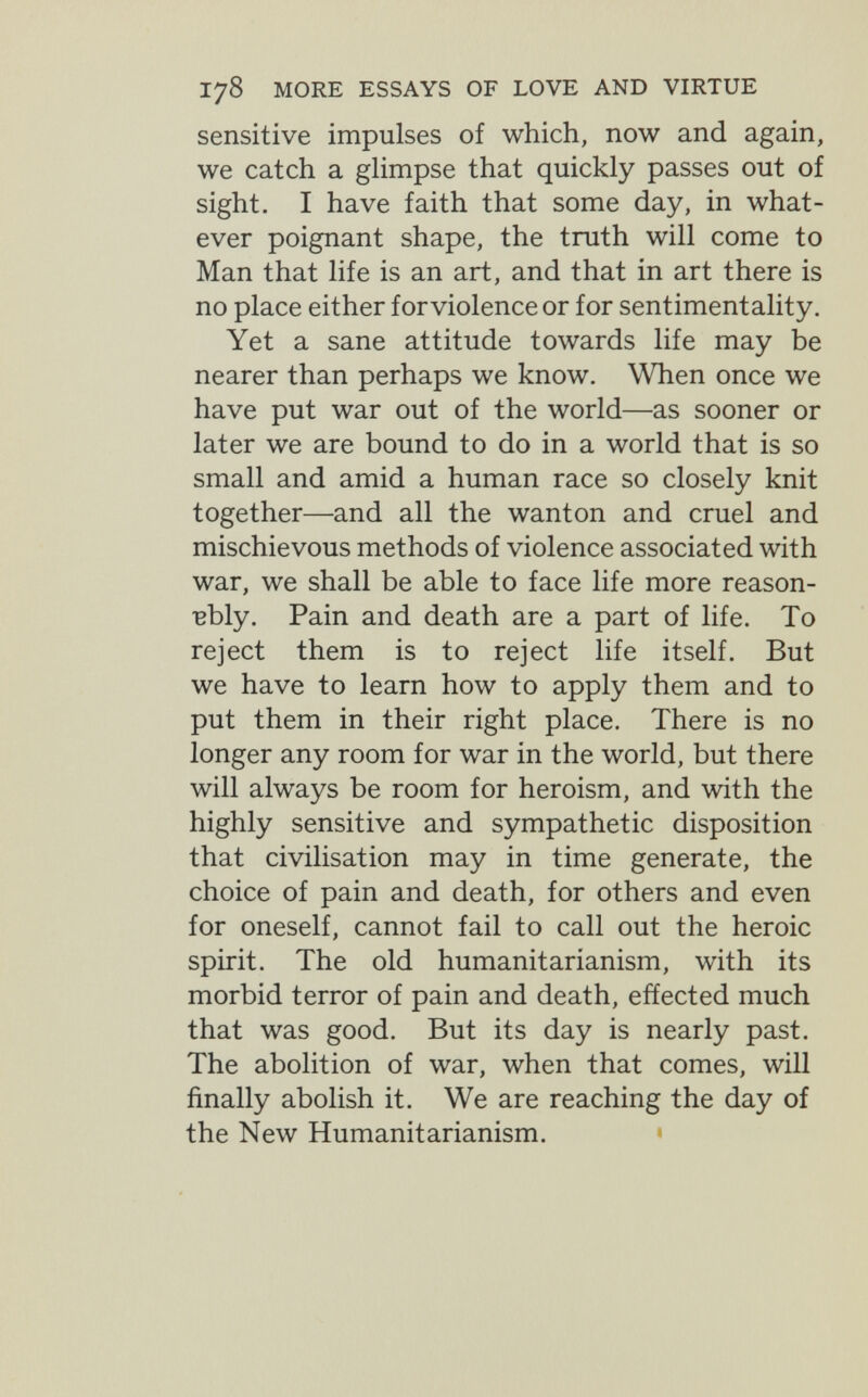 178 MORE ESSAYS OF LOVE AND VIRTUE sensitive impulses of which, now and again, we catch a ghmpse that quickly passes out of sight. I have faith that some day, in what¬ ever poignant shape, the truth will come to Man that life is an art, and that in art there is no place either for violence or for sentimentality. Yet a sane attitude towards life may be nearer than perhaps we know. When once we have put war out of the world—as sooner or later we are bound to do in a world that is so small and amid a human race so closely knit together—and all the wanton and cruel and mischievous methods of violence associated with war, we shall be able to face life more reason- •вЫу. Pain and death are a part of life. To reject them is to reject life itself. But we have to learn how to apply them and to put them in their right place. There is no longer any room for war in the world, but there will always be room for heroism, and with the highly sensitive and sympathetic disposition that civilisation may in time generate, the choice of pain and death, for others and even for oneself, cannot fail to call out the heroic spirit. The old humanitarianism, with its morbid terror of pain and death, effected much that was good. But its day is nearly past. The abolition of war, when that comes, will finally abolish it. We are reaching the day of the New Humanitarianism.