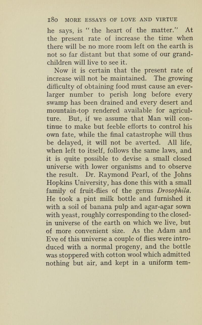 l8o MORE ESSAYS OF LOVE AND VIRTUE he says, is  the heart of the matter, At the present rate of increase the time when there will be no more room left on the earth is not so far distant but that some of our grand¬ children will live to see it. Now it is certain that the present rate of increase will not be maintained. The growing difficulty of obtaining food must cause an ever- larger number to perish long before every swamp has been drained and every desert and mountain-top rendered available for agricul¬ ture. But, if we assume that Man will con¬ tinue to make but feeble efforts to control his own fate, while the final catastrophe will thus be delayed, it will not be averted. All life, when left to itself, follows the same laws, and it is quite possible to devise a small closed universe with lower organisms and to observe the result. Dr. Raymond Pearl, of the Johns Hopkins University, has done this with a small family of fruit-flies of the genus Drosophila. He took a pint milk bottle and furnished it with a soil of banana pulp and agar-agar sown with yeast, roughly corresponding to the closed- in universe of the earth on which we live, but of more convenient size. As the Adam and Eve of this universe a couple of flies were intro¬ duced with a normal progeny, and the bottle was stoppered with cotton wool which admitted nothing but air, and kept in a uniform tem-