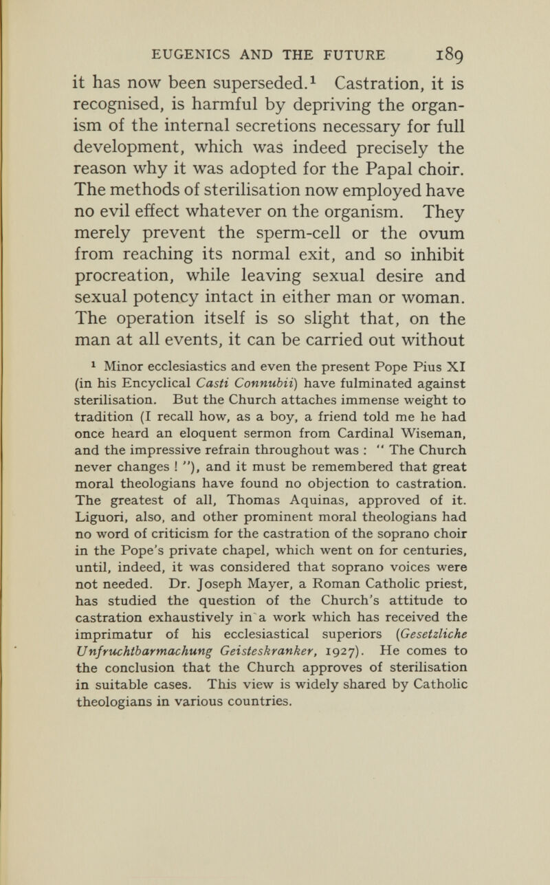 EUGENICS AND THE FUTURE 189 it has now been superseded.^ Castration, it is recognised, is harmful by depriving the organ¬ ism of the internal secretions necessary for full development, which was indeed precisely the reason why it was adopted for the Papal choir. The methods of sterilisation now employed have no evil effect whatever on the organism. They merely prevent the sperm-cell or the ovum from reaching its normal exit, and so inhibit procreation, while leaving sexual desire and sexual potency intact in either man or woman. The operation itself is so slight that, on the man at all events, it can be carried out without 1 Minor ecclesiastics and even the present Pope Pius XI (in his Encychcal Casti Connubii) have fulminated against sterilisation. But the Church attaches immense weight to tradition (I recall how, as a boy, a friend told me he had once heard an eloquent sermon from Cardinal Wiseman, and the impressive refrain throughout was :  The Church never changes ! ), and it must be remembered that great moral theologians have found no objection to castration. The greatest of all, Thomas Aquinas, approved of it. Liguori, also, and other prominent moral theologians had no word of criticism for the castration of the soprano choir in the Pope's private chapel, which went on for centuries, until, indeed, it was considered that soprano voices were not needed. Dr. Joseph Mayer, a Roman Catholic priest, has studied the question of the Church's attitude to castration exhaustively in a work which has received the imprimatur of his ecclesiastical superiors (Gesetzliche Unfruchtbarmachung Geisteskranker, 1927). He comes to the conclusion that the Church approves of sterilisation in suitable cases. This view is widely shared by Catholic theologians in various countries.