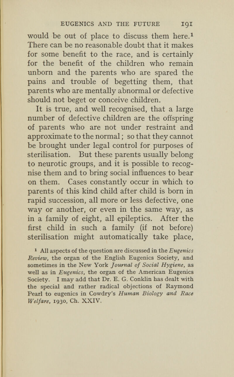 EUGENICS AND THE FUTURE IQI would be out of place to discuss them here.^ There can be no reasonable doubt that it makes for some benefit to the race, and is certainly for the benefit of the children who remain unborn and the parents who are spared the pains and trouble of begetting them, that parents who are mentally abnormal or defective should not beget or conceive children. It is true, and well recognised, that a large number of defective children are the offspring of parents who are not under restraint and approximate to the normal ; so that they cannot be brought under legal control for purposes of sterilisation. But these parents usually belong to neurotic groups, and it is possible to recog¬ nise them and to bring social influences to bear on them. Cases constantly occur in which to parents of this kind child after child is born in rapid succession, all more or less defective, one way or another, or even in the same way, as in a family of eight, all epileptics. After the first child in such a family (if not before) sterilisation might automatically take place, ^ All aspects of the question are discussed in the Eugenics Review, the organ of the English Eugenics Society, and sometimes in the New York Journal of Social Hygiene, as well as in Eugenics, the organ of the American Eugenics Society. I may add that Dr. E. G. Conklin has dealt with the special and rather radical objections of Raymond Pearl to eugenics in Cowdry's Human Biology and Race Welfare, 1930, Ch. XXIV.