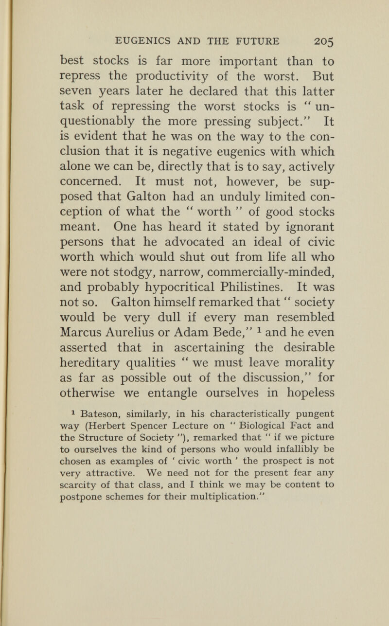 EUGENICS AND THE FUTURE 205 best stocks is far more important than to repress the productivity of the worst. But seven years later he declared that this latter task of repressing the worst stocks is  un¬ questionably the more pressing subject. It is evident that he was on the way to the con¬ clusion that it is negative eugenics with which alone we can be, directly that is to say, actively concerned. It must not, however, be sup¬ posed that Galton had an unduly limited con¬ ception of what the  worth  of good stocks meant. One has heard it stated by ignorant persons that he advocated an ideal of civic worth which would shut out from life all who were not stodgy, narrow, commercially-minded, and probably hypocritical Philistines. It was not so. Galton himself remarked that  society would be very dull if every man resembled Marcus Aurelius or Adam Bede, ^ and he even asserted that in ascertaining the desirable hereditary qualities  we must leave morality as far as possible out of the discussion, for otherwise we entangle ourselves in hopeless ^ Bateson, similarly, in his characteristically pungent way (Herbert Spencer Lecture on  Biological Fact and the Structure of Society ), remarked that  if we picture to ourselves the kind of persons who would infallibly be chosen as examples of ' civic worth ' the prospect is not very attractive. We need not for the present fear any scarcity of that class, and I think we may be content to postpone schemes for their multiplication.