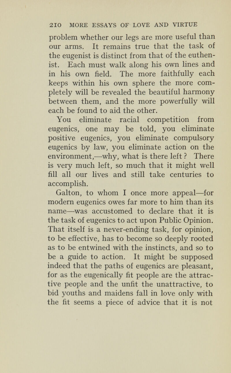 210 MORE ESSAYS OF LOVE AND VIRTUE problem whether our legs are more useful than our arms. It remains true that the task of the eugenist is distinct from that of the euthen- ist. Each must walk along his own lines and in his own field. The more faithfully each keeps within his own sphere the more com¬ pletely will be revealed the beautiful harmony between them, and the more powerfully will each be found to aid the other. You eliminate racial competition from eugenics, one may be told, you eliminate positive eugenics, you eliminate compulsory eugenics by law, you eliminate action on the environment,—why, what is there left ? There is very much left, so much that it might well fill all our lives and still take centuries to accomplish. Galton, to whom I once more appeal—for modern eugenics owes far more to him than its name—^was accustomed to declare that it is the task of eugenics to act upon Public Opinion. That itself is a never-ending task, for opinion, to be effective, has to become so deeply rooted as to be entwined with the instincts, and so to be a guide to action. It might be supposed indeed that the paths of eugenics are pleasant, for as the eugenically fit people are the attrac¬ tive people and the unfit the unattractive, to bid youths and maidens fall in love only with the fit seems a piece of advice that it is not