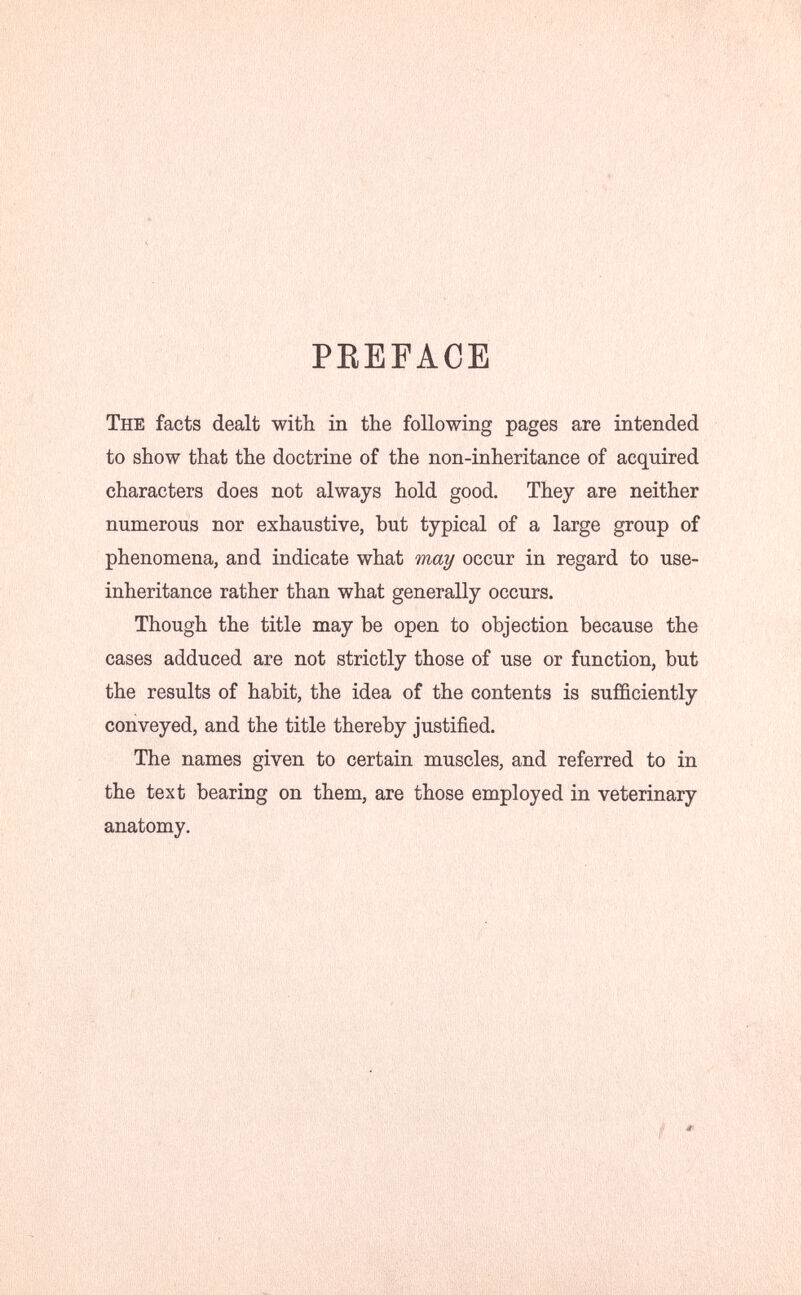 PEEFAGE The facts dealt with in the following pages are intended to show that the doctrine of the non-inheritance of acquired characters does not always hold good. They are neither numerous nor exhaustive, but typical of a large group of phenomena, and indicate what may occur in regard to use- inheritance rather than what generally occurs. Though the title may be open to objection because the cases adduced are not strictly those of use or function, but the results of habit, the idea of the contents is sufficiently conveyed, and the title thereby justified. The names given to certain muscles, and referred to in the text bearing on them, are those employed in veterinary anatomy.