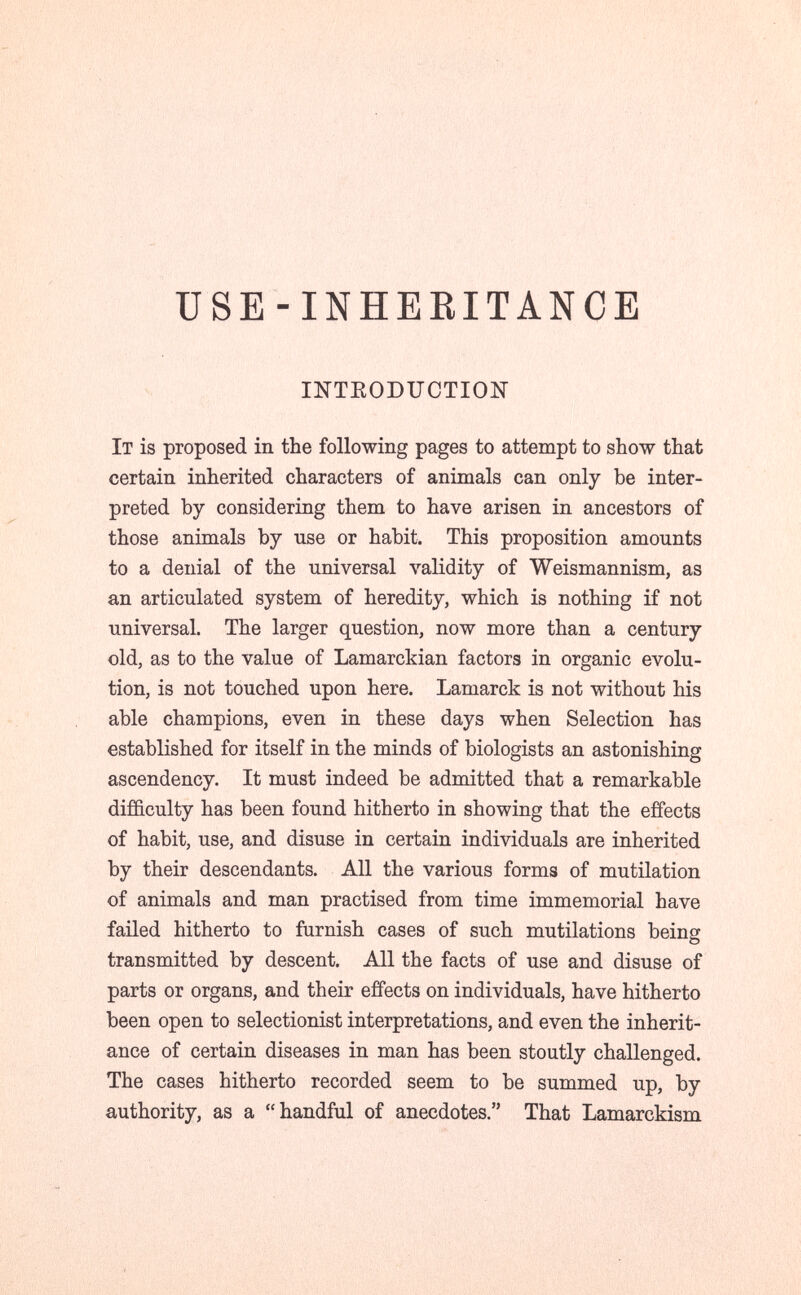 ÜSE-INHEBITANCE lïTTEODUCTION It is proposed in the following pages to attempt to sbow that certain inherited characters of animals can only be inter¬ preted by considering them to have arisen in ancestors of those animals by use or habit. This proposition amounts to a denial of the universal validity of Weismannism, as an articulated system of heredity, which is nothing if not universal. The larger question, now more than a century old, as to the value of Lamarckian factors in organic evolu¬ tion, is not touched upon here. Lamarck is not without his able champions, even in these days when Selection has established for itself in the minds of biologists an astonishing ascendency. It must indeed be admitted that a remarkable difficulty has been found hitherto in showing that the effects of habit, use, and disuse in certain individuals are inherited by their descendants. All the various forms of mutilation of animals and man practised from time immemorial have failed hitherto to furnish cases of such mutilations being transmitted by descent. All the facts of use and disuse of parts or organs, and their effects on individuals, have hitherto been open to selectionist interpretations, and even the inherit¬ ance of certain diseases in man has been stoutly challenged. The cases hitherto recorded seem to be summed up, by authority, as a handful of anecdotes. That Lamarckism