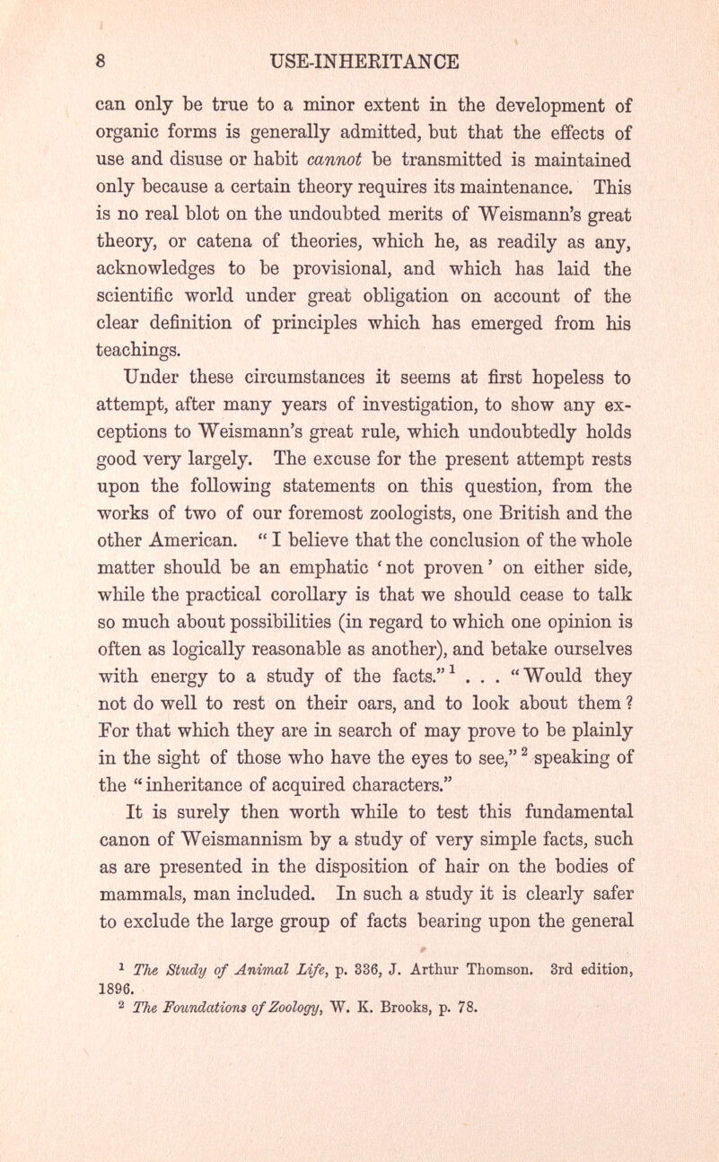 í 8 USE-INHERITANCE can only be true to a minor extent in the development of organic forms is generally admitted, but that the effects of use and disuse or habit cannot be transmitted is maintained only because a certain theory requires its maintenance. This is no real blot on the undoubted merits of Weismann's great theory, or catena of theories, which he, as readily as any, acknowledges to be provisional, and which has laid the scientific world under great obligation on account of the clear definition of principles which has emerged from his teachings. Under these circumstances it seems at first hopeless to attempt, after many years of investigation, to show any ex¬ ceptions to Weismann's great rule, which undoubtedly holds good very largely. The excuse for the present attempt rests upon the following statements on this question, from the works of two of our foremost zoologists, one British and the other American.  I believe that the conclusion of the whole matter should be an emphatic ' not proven ' on either side, while the practical corollary is that we should cease to talk so much about possibilities (in regard to which one opinion is often as logically reasonable as another), and betake ourselves with energy to a study of the facts.^ . . . Would they not do well to rest on their oars, and to look about them ? For that which they are in search of may prove to be plainly in the sight of those who have the eyes to see, ^ speaking of the  inheritance of acquired characters. It is surely then worth while to test this fundamental canon of Weismannism by a study of very simple facts, such as are presented in the disposition of hair on the bodies of mammals, man included. In such a study it is clearly safer to exclude the large group of facts bearing upon the general ^ The Study of Animal Life, p. 336, J. Arthur Thomson. 3rd edition, 1896. 2 The Foundations of Zoology, W. K. Brooks, p. 78.