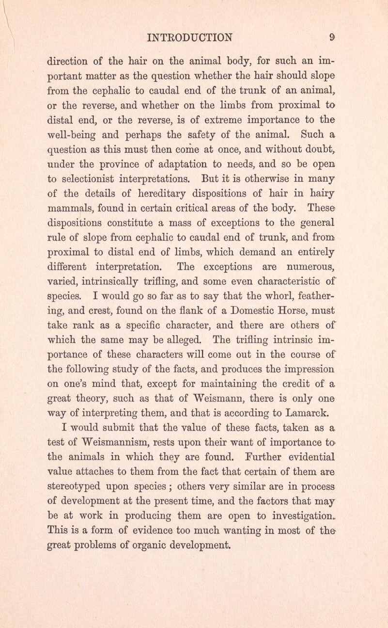 INTEODUCTION 9 direction of the hair on the animal body, for such an im¬ portant matter as the question whether the hair should slope from the cephalic to caudal end of the trunk of an animal^ or the reverse, and whether on the limbs from proximal to distal end, or the reverse, is of extreme importance to the well-being and perhaps the safety of the animal. Such a question as this must then come at once, and without doubt,^ under the province of adaptation to needs, and so be open, to selectionist interpretations. But it is otherwise in many of the details of hereditary dispositions of hair in hairy mammals, found in certain critical areas of the body. These dispositions constitute a mass of exceptions to the general rule of slope from cephalic to caudal end of trunk, and froni proximal to distal end of limbs, which demand an entirely different interpretation. The exceptions are numerous, varied, intrinsically trifling, and some even characteristic of species. I would go so far as to say that the whorl, feather¬ ing, and crest, found on the flank of a Domestic Horse, must take rank as a specific character, and there are others of which the same may be alleged. The trifling intrinsic im¬ portance of these characters wül come out in the course of the following study of the facts, and produces the impression on one's mind that, except for maintaining the credit of a great theory, such as that of Weismann, there is only one way of interpreting them, and that is according to Lamarck. I would submit that the value of these facts, taken as a test of Weismannism, rests upon their want of importance to^ the animals in which they are found. Further evidential value attaches to them from the fact that certain of them are stereotyped upon species ; others very similar are in process of development at the present time, and the factors that may be at work in producing them are open to investigation. This is a form of evidence too much wanting in most of the great problems of organic development.