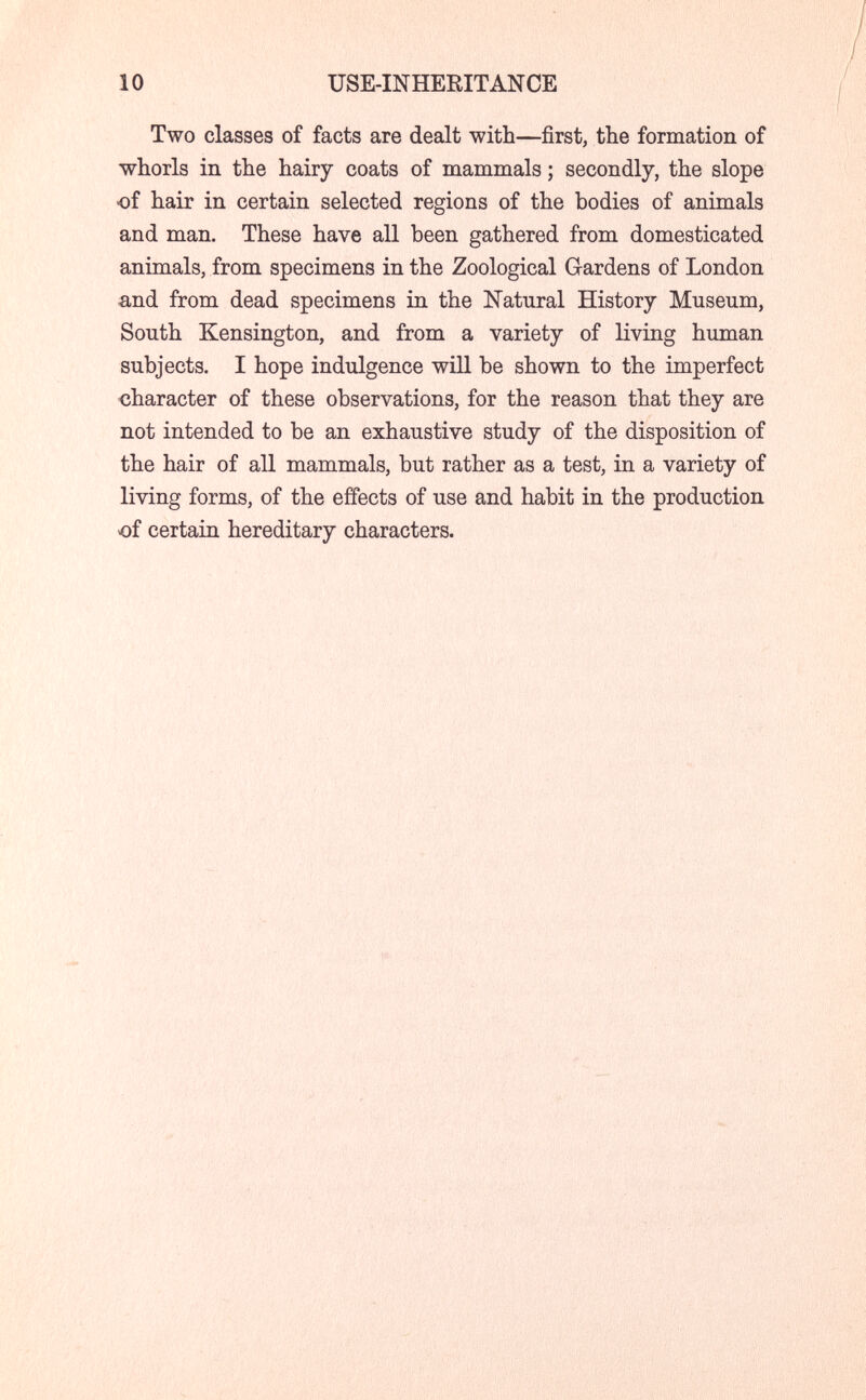 10 USE-INHERITANCE Two classes of facts are dealt with—first, the formation of whorls in the hairy coats of mammals ; secondly, the slope •of hair in certain selected regions of the bodies of animals and man. These have all been gathered from domesticated animals, from specimens in the Zoological Gardens of London and from dead specimens in the Natural History Museum, South Kensington, and from a variety of living human subjects. I hope indulgence will be shown to the imperfect character of these observations, for the reason that they are not intended to be an exhaustive study of the disposition of the hair of all mammals, but rather as a test, in a variety of living forms, of the effects of use and habit in the production of certain hereditary characters.