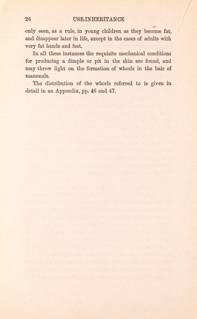 26 USE-INHERITANCE •only seen, as a rule, in young children as they become fat, and disappear later in life, except in the cases of adults with тегу fat hands and feet. In all these instances the requisite mechanical conditions for producing a dimple or pit in the skin are found, and may throw light on the formation of whorls in the hair of mammals. The distribution of the whorls referred to is given in »detail in an Appendix, pp. 46 and 47.