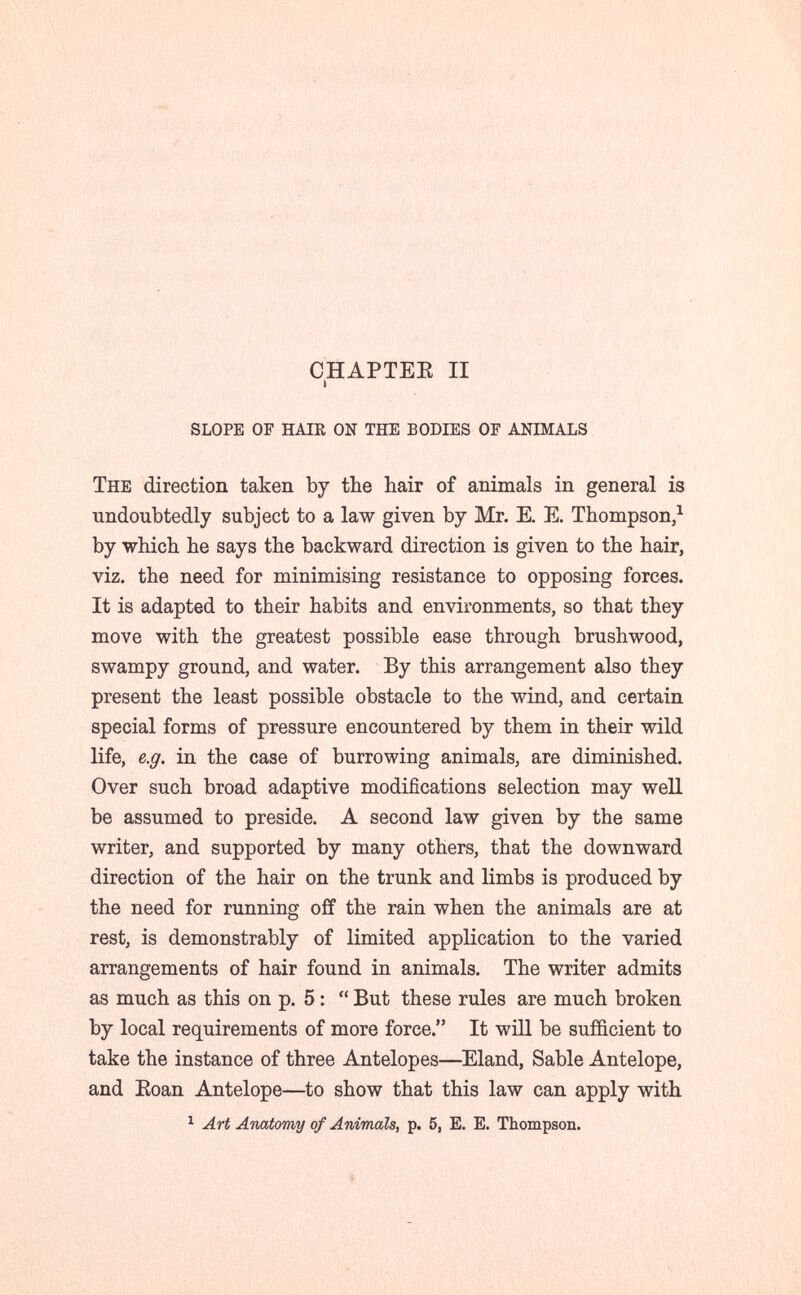 CHAPTEE II i slope of hair on the bodies of animals The direction taken by the hair of animals in general is undoubtedly subject to a law given by Mr. E. E. Thompson,^ by which he says the backward direction is given to the hair, viz. the need for minimising resistance to opposing forces. It is adapted to their habits and environments, so that they move with the greatest possible ease through brushwood, swampy ground, and water. By this arrangement also they present the least possible obstacle to the wind, and certain special forms of pressure encountered by them in their wild life, e.g. in the case of burrowing animals, are diminished. Over such broad adaptive modifications selection may well be assumed to preside, A second law given by the same writer, and supported by many others, that the downward direction of the hair on the trunk and limbs is produced by the need for running off the rain when the animals are at rest, is demonstrably of limited application to the varied arrangements of hair found in animals. The writer admits as much as this on p. 5 :  But these rules are much broken by local requirements of more force. It will be sufficient to take the instance of three Antelopes—Eland, Sable Antelope, and Eoan Antelope—to show that this law can apply with ^ Art АшШпу of Animals, p. 5, E. E. Thompson.