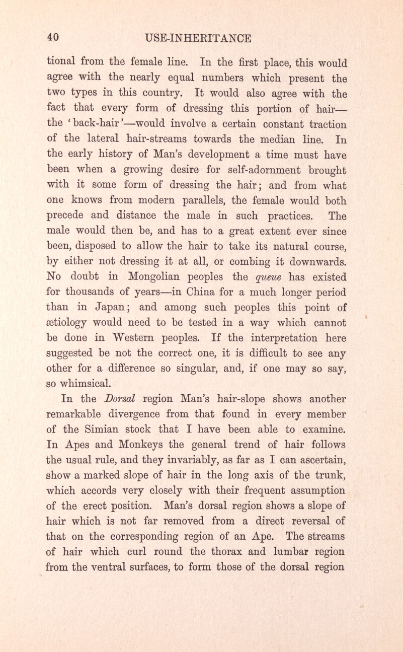 40 USE-INHERITANCE tional from the female line. In the first place, this would agree with the nearly equal numbers which present the two types in this country. It would also agree with the fact that every form of dressing this portion of hair— the 'back-hair'—would involve a certain constant traction of the lateral hair-streams towards the median line. In the early history of Man's development a time must have been when a growing desire for self-adornment brought with it some form of dressing the hair; and from what one knows from modern parallels, the female would both precede and distance the male in such practices. The male would then be, and has to a great extent ever since been, disposed to allow the hair to take its natural course, by either not dressing it at all, or combing it downwards. No doubt in Mongolian peoples the queue has existed for thousands of years—in China for a much longer period than in Japan; and among such peoples this point of aetiology would need to be tested in a way which cannot be done in Western peoples. If the interpretation here suggested be not the correct one, it is difficult to see any other for a difference so singular, and, if one may so say, so whimsical. In the Dorsal region Man's hair-slope shows another remarkable divergence from that found in every member of the Simian stock that I have been able to examine. In Apes and Monkeys the general trend of hair follows the usual rule, and they invariably, as far as I can ascertain, show a marked slope of hair in the long axis of the trunk, which accords very closely with their frequent assumption of the erect position. Man's dorsal region shows a slope of hair which is not far removed from a direct reversal of that on the corresponding region of an Ape. The streams of hair which curl round the thorax and lumbar region from the ventral surfaces, to form those of the dorsal region
