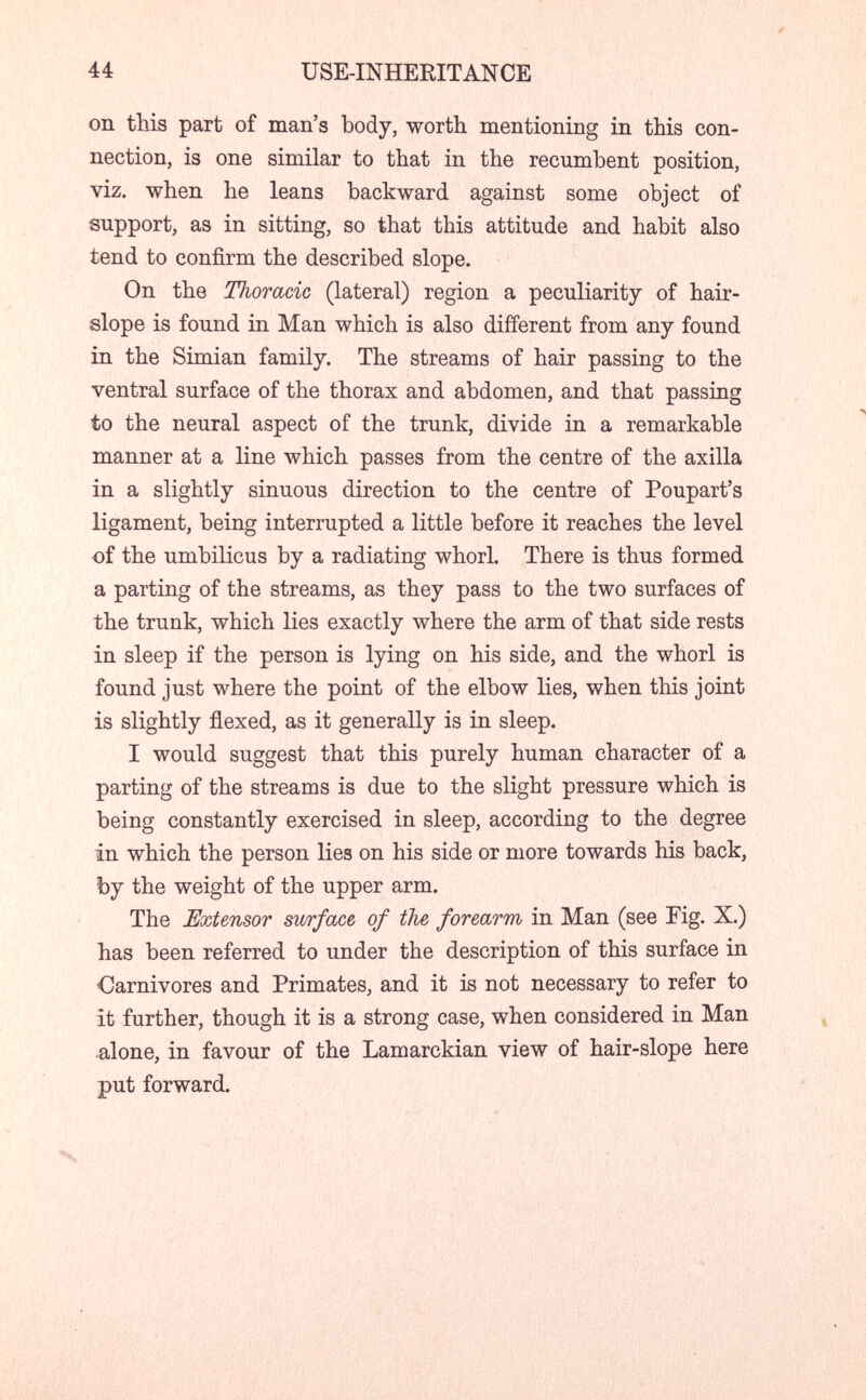 44 USE-INHEKITANCE on this part of man's body, worth mentioning in this con¬ nection, is one similar to that in the recumbent position, viz. when he leans backward against some object of support, as in sitting, so that this attitude and habit also tend to confirm the described slope. On the Thoracic (lateral) region a peculiarity of hair- slope is found in Man which is also different from any found in the Simian family. The streams of hair passing to the ventral surface of the thorax and abdomen, and that passing to the neural aspect of the trunk, divide in a remarkable manner at a line which passes from the centre of the axilla in a slightly sinuous direction to the centre of Poupart's ligament, being interrupted a little before it reaches the level of the umbilicus by a radiating whorl. There is thus formed a parting of the streams, as they pass to the two surfaces of the trunk, which lies exactly where the arm of that side rests in sleep if the person is lying on his side, and the whorl is found just where the point of the elbow lies, when this joint is slightly flexed, as it generally is in sleep. I would suggest that this purely human character of a parting of the streams is due to the slight pressure which is being constantly exercised in sleep, according to the degree in which the person lies on his side or more towards his back, by the weight of the upper arm. The Extensor surface of the forearm in Man (see Fig. X.) has been referred to under the description of this surface in Carnivores and Primates, and it is not necessary to refer to it further, though it is a strong case, when considered in Man .alone, in favour of the Lamarckian view of hair-slope here put forward. X