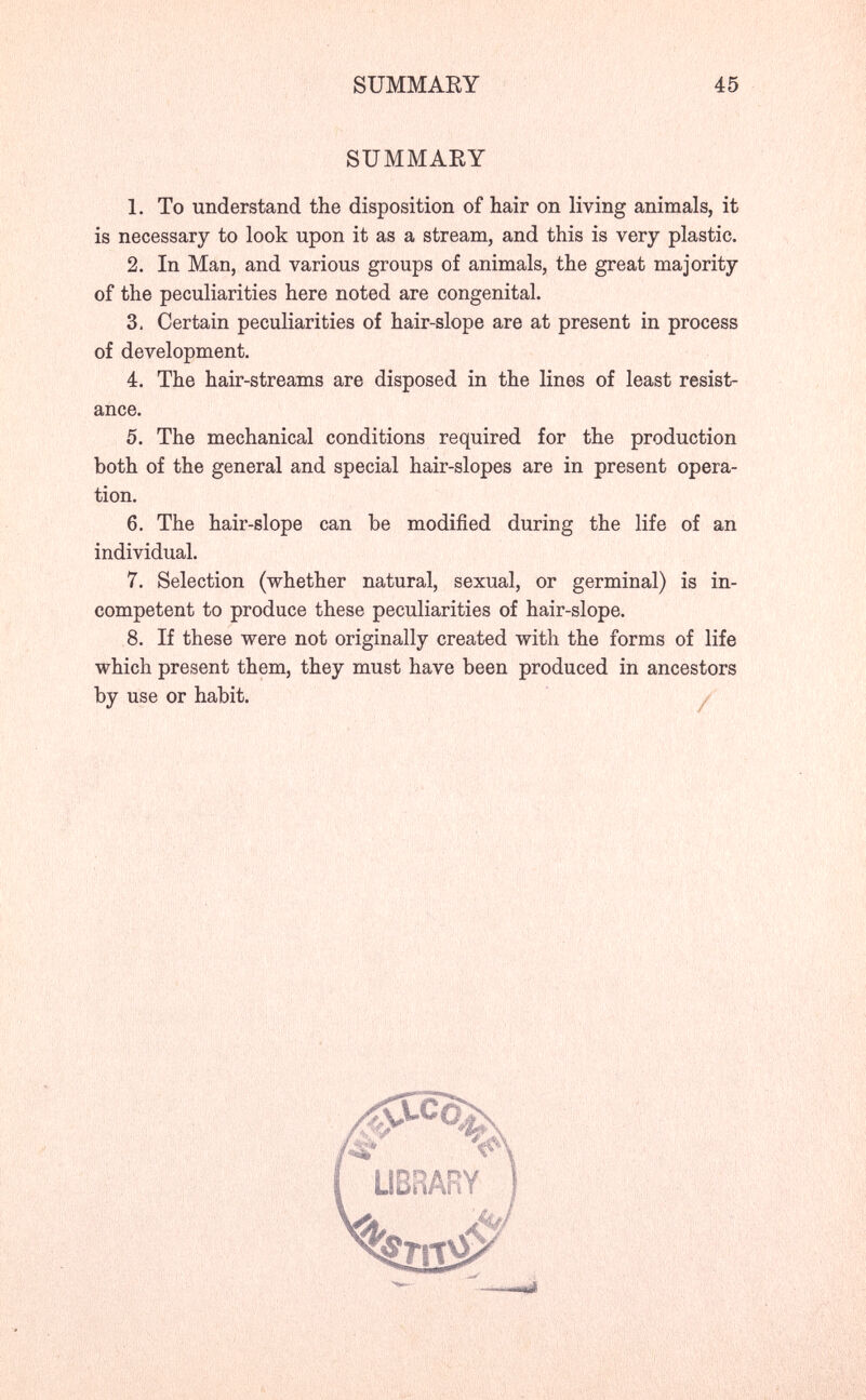SUMMARY 45 SUMMARY 1. To understand the disposition of hair on living animals, it is necessary to look upon it as a stream, and this is very plastic. 2. In Man, and various groups of animals, the great majority of the peculiarities here noted are congenital. 3. Certain peculiarities of hair-slope are at present in process of development. 4. The hair-streams are disposed in the lines of least resist¬ ance. 5. The mechanical conditions required for the production both of the general and special hair-slopes are in present opera¬ tion. 6. The hair-slope can be modified during the life of an individual. 7. Selection (whether natural, sexual, or germinal) is in¬ competent to produce these peculiarities of hair-slope. 8. If these were not originally created with the forms of life which present them, they must have been produced in ancestors by use or habit. y