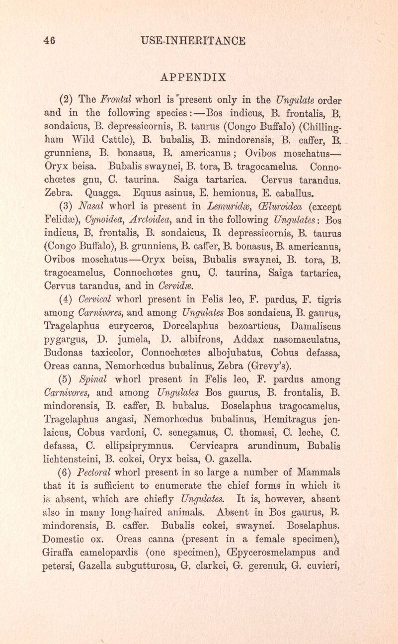 46 USE-INHERITANCE APPENDIX (2) The Frontal whorl is present only in the Ungulate order and in the following species:—Bos indiens, В. frontalis, В. sondaicus, В. depressicornis, В. taurus (Congo BuiFalo) (Chilling- ham Wild Cattle), B. bubalis, B. mindorensis, B. cafFer, B. grunniens, B, bonasus, B. americanus ; Ovibos moschatus— Oryx beisa. Bubalis swaynei, B. tora, В. tragocamelus. Conno- chœtes gnu, C. taurina. Saiga tartarica. Cervus tarandus. Zebra. Quagga. Equus asinus, E. hemionus, E. caballus. (3) Nasal whorl is present in Lemuridse, Œluroidea (except Felidae), Cynoidea, Arctoidea, and in the following Ungulates : Bos indicus, B. frontalis, B. sondaicus, B. depressicornis, B. taurus (Congo Buffalo), В. grunniens, В. caíFer, В. bonasus, В. americanus, Ovibos moschatus—Oryx beisa, Bubalis swaynei, B. tora, B. tragocamelus, Connochcetes gnu, O. taurina, Saiga tartarica, Cervus tarandus, and in Cérvidas. (4) Cervical whorl present in Felis leo, F. pardus, F. tigris among Carnivores, and among Ungulates Bos sondaicus, B. gaurus, Tragelaphus euryceros, Dorcelaphus bezoarticus, Damaliscus pygargus, D. jumela, D. albifrons, Addax nasomaculatus, Budonas taxicolor, Connochcetes albojubatus, Cobus defassa. Oreas canna, Nemorhœdus bubalinus. Zebra (Grevy's). (5) Spinal whorl present in Felis leo, F. pardus among Carnivores, and among Ungulates Bos gaurus, B. frontalis, B. mindorensis, B. caiFer, B. bubalus. Boselaphus tragocamelus, Tragelaphus angasi, Nemorhœdus bubalinus, Hemitragus jen- laicus, Cobus vardoni, C. senegamus, C. thomasi, C. leche, С. defassa, С. ellipsiprymnus. Cervicapra arundinum, Bubalis lichtensteini, B, cokei. Oryx beisa, 0. gazella. (6) Pectoral whorl present in so large a number of Mammals that it is sufficient to enumerate the chief forms in which it is absent, which are chiefly Ungulates. It is, however, absent also in many long-haired animals. Absent in Bos gaurus, B. mindorensis, B. cafler. Bubalis cokei, swaynei. Boselaphus. Domestic ox. Oreas canna (present in a female specimen). Giraffa camelopardis (one specimen), Œpycerosmelampus and petersi, Gazella subgutturosa, G. clarkei, G. gerenuk, G. cuvieri,