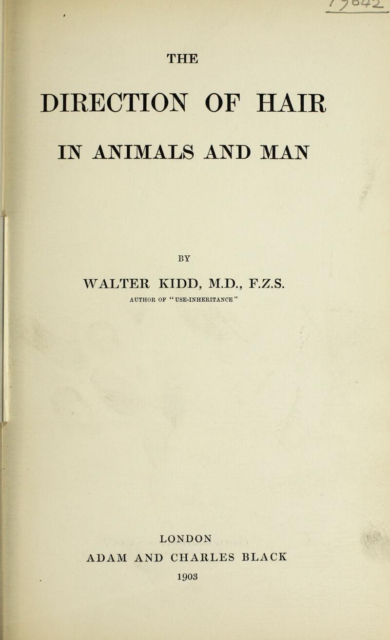 THE DIRECTION OF HAIR Ш ANIMAIS AND MAN BY WALTER KIDD, M.D., RZ.S. AUTHOR OF  USE-INHERITANCE  LONDON ADAM AND CHARLES BLACK 190З