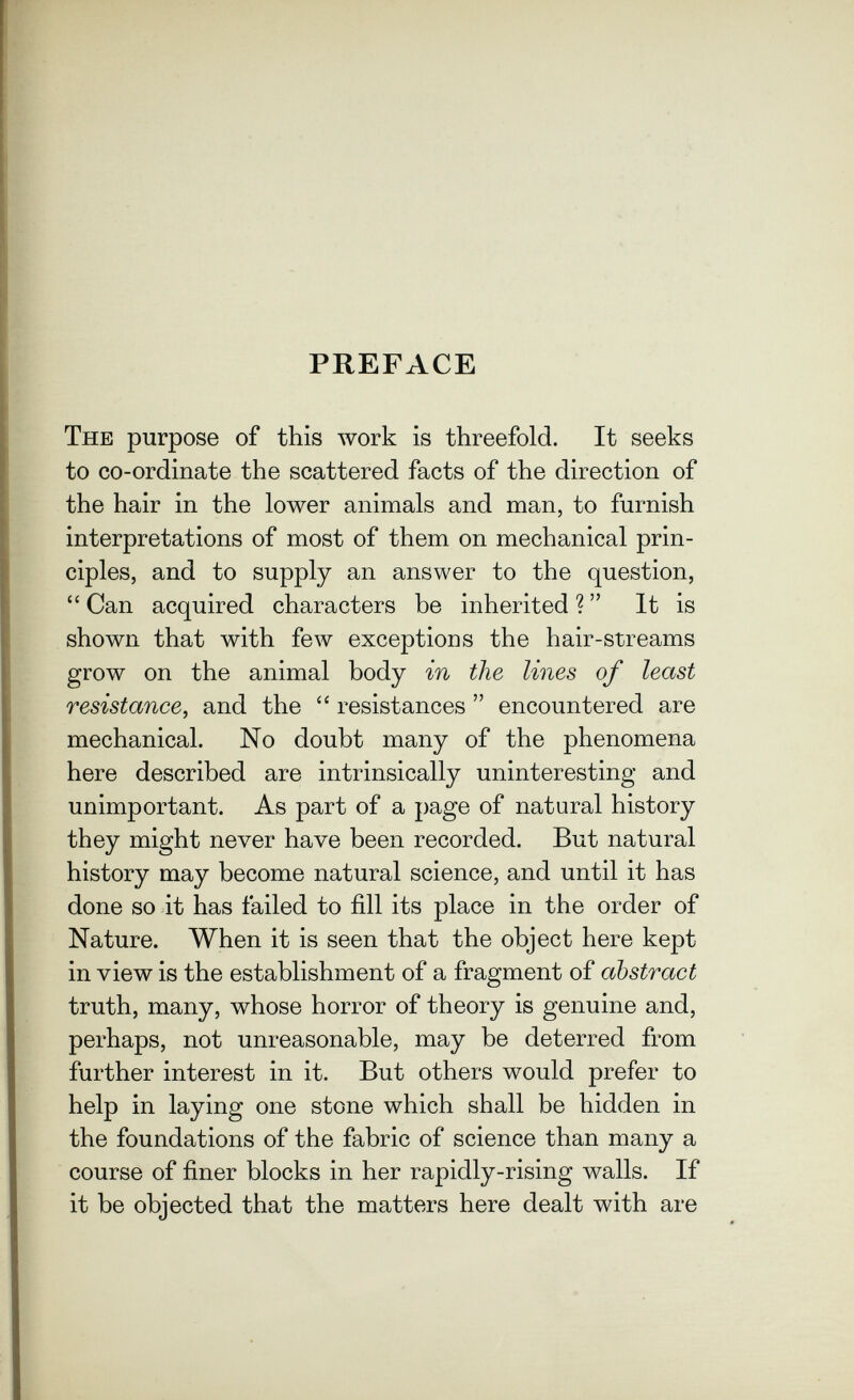 PREFACE The purpose of this work is threefold. It seeks to co-ordinate the scattered facts of the direction of the hair in the lower animals and man, to furnish interpretations of most of them on mechanical prin¬ ciples, and to supply an answer to the question, Can acquired characters be inherited? It is shown that with few exceptions the hair-streams grow on the animal body in the lines of least resistance, and the  resistances  encountered are mechanical. No doubt many of the phenomena here described are intrinsically uninteresting and unimportant. As part of a page of natural history they might never have been recorded. But natural history may become natural science, and until it has done so it has failed to fill its place in the order of Nature. When it is seen that the object here kept in view is the establishment of a fragment of abstract truth, many, whose horror of theory is genuine and, perhaps, not unreasonable, may be deterred from further interest in it. But others would prefer to help in laying one stone which shall be hidden in the foundations of the fabric of science than many a course of finer blocks in her rapidly-rising walls. If it be objected that the matters here dealt with are