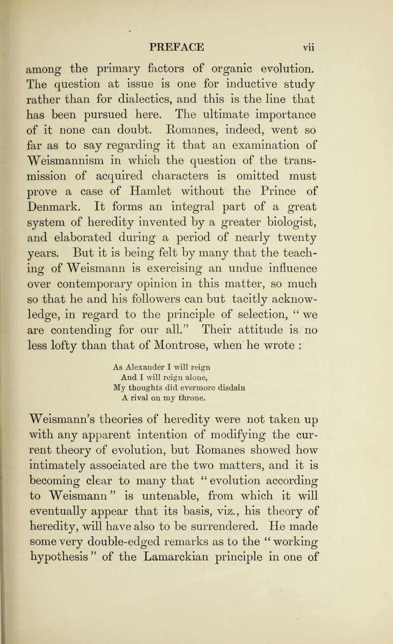 PREFACE vii among the primary factors of organic evolution. The question at issue is one for inductive study rather than for dialectics, and this is. the line that has been pursued here. The ultimate importance of it none can doubt. Romanes, indeed, v^ent so far as to say regarding it that an examination of Weismannism in which the question of the trans¬ mission of acquired characters is omitted must prove a case of Hamlet without the Prince of Denmark. It forms an integral part of a great system of heredity invented by a greater biologist, and elaborated during a period of nearly twenty years. But it is being felt by many that the teach¬ ing of Weismann is exercising an undue influence over contemporary opinion in this matter, so much so that he and his followers can but tacitly acknow¬ ledge, in regard to the principle of selection,  we are contending for our all. Their attitude is no less lofty than that of Montrose, when he wrote : As Alexander I will reign And I will reign alone, My thoughts did evermore disdain A rival on my throne. Weismann's theories of heredity were not taken up with any apparent intention of modifying the cur¬ rent theory of evolution, but Romanes showed how intimately associated are the two matters, and it is becoming clear to many that  evolution according to Weismann is untenable, from which it will eventually appear that its basis, viz., his theory of heredity, will have also to be surrendered. He made some very double-edged remarks as to the working hypothesis  of the Lamarckian principle in one of