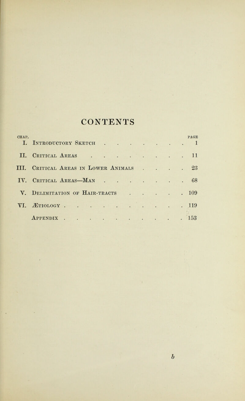 CONTENTS CHAP. PAGE I. Introductory Sketch 1 IL Critical Areas . . . . . . . .11 III. Critical Areas in Lower Animals .... 23 IV. Critical Areas—Man 68 V. Delimitation op Hair-tracts 109 VI. Etiology . . .119 Appendix 153 b