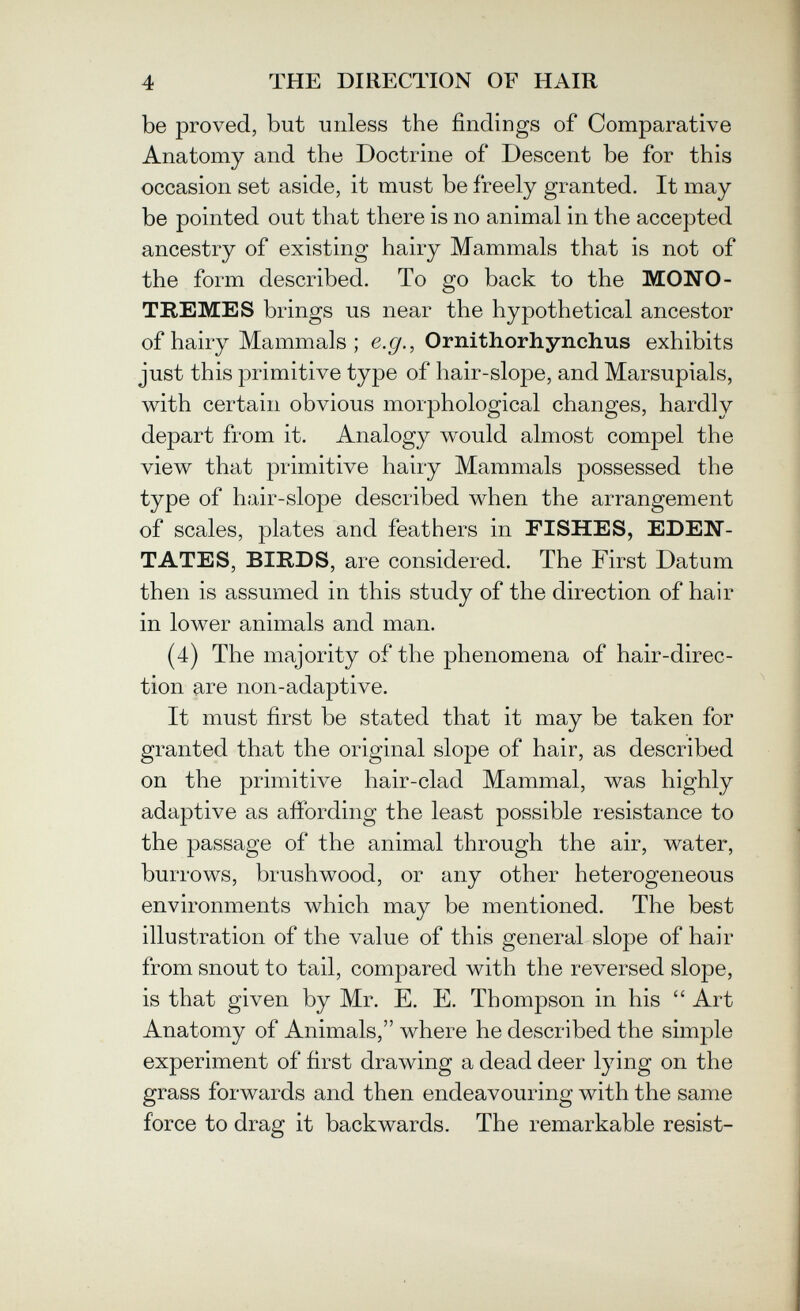 4 THE DIRECTION OF HAIR be proved, but unless the findings of Comparative Anatomy and the Doctrine of Descent be for this occasion set aside, it must be freely granted. It may be pointed out that there is no animal in the accepted ancestry of existing hairy Mammals that is not of the form described. To go back to the MONO- TREMES brings us near the hypothetical ancestor of hairy Mammals ; e.gf., Ornithorhynchus exhibits just this primitive type of hair-slope, and Marsupials, with certain obvious morphological changes, hardly depart from it. Analogy would almost compel the view that primitive hairy Mammals possessed the type of hair-slope described when the arrangement of scales, plates and feathers in FISHES, EDEN¬ TATES, BIRDS, are considered. The First Datum then is assumed in this study of the direction of hair in lower animals and man. (4) The majority of the phenomena of hair-direc¬ tion are non-adaptive. It must first be stated that it may be taken for granted that the original slope of hair, as described on the primitive hair-clad Mammal, was highly adaptive as affording the least possible resistance to the passage of the animal through the air, water, burrows, brushwood, or any other heterogeneous environments which may be mentioned. The best illustration of the value of this general slope of hair from snout to tail, compared with the reversed slope, is that given by Mr. E. E. Thompson in his  Art Anatomy of Animals, where he described the simple experiment of first drawing a dead deer lying on the grass forwards and then endeavouring with the same force to drag it backwards. The remarkable resist-