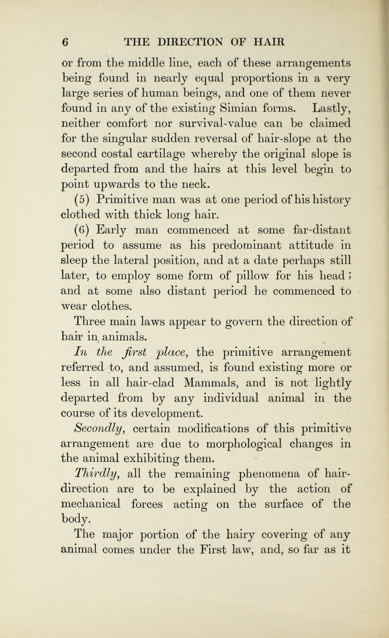 6 THE DIRECTION OF HAIR or from the middle line, each of these arrangements being found in nearly equal proportions in a very large series of human beings, and one of them never found in any of the existing Simian forms. Lastly, neither comfort nor survival-value can be claimed for the singular sudden reversal of hair-slope at the second costal cartilage Avhereby the original slope is departed from and the hairs at this level begin to point upwards to the neck. (5) Primitive man was at one period of his history clothed with thick long hair. (6) Early man commenced at some far-distant period to assume as his predominant attitude in sleep the lateral position, and at a date perhaps still later, to employ some form of pillow for his head j and at some also distant period he commenced to wear clothes. Three main laws appear to govern the direction of hair in^ animals. In the ßrst place, the primitive arrangement referred to, and assumed, is found existing more or less in all hair-clad Mammals, and is not lightly departed from by any individual animal in the course of its development. Secondly, certain modifications of this primitive arrangement are due to morphological changes in the animal exhibiting them. Thirdly, all the remaining phenomena of hair- direction are to be explained by the action of mechanical forces acting on the surface of the body. The major portion of the hairy covering of any animal comes under the First law, and, so far as it