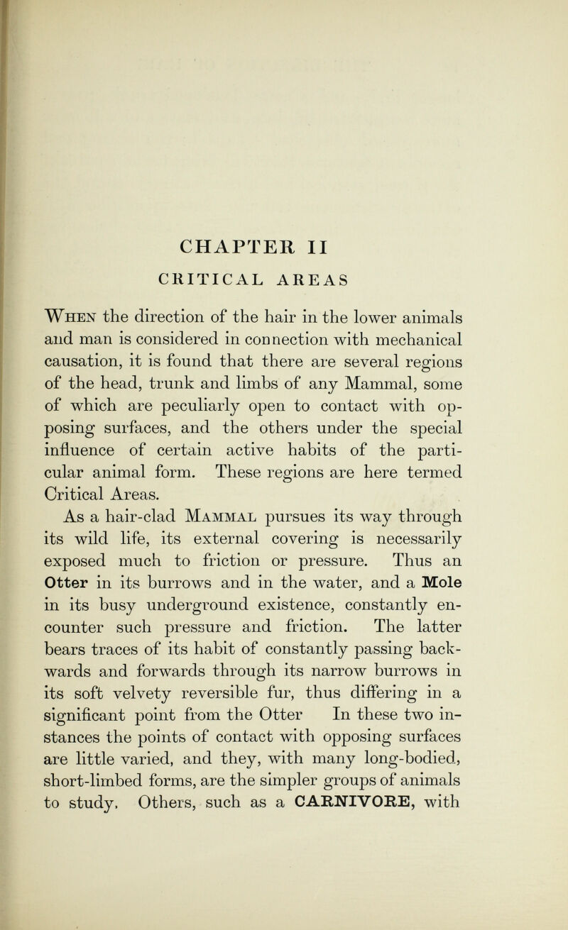 CHAPTER II CRITICAL AREAS When the direction of the hair in the lower animals and man is considered in connection with mechanical causation, it is found that there are several regions of the head, trunk and limbs of any Mammal, some of which are peculiarly open to contact with op¬ posing surfaces, and the others under the special influence of certain active habits of the parti¬ cular animal form. These regions are here termed Critical Areas. As a hair-clad Mammal pursues its way through its wild life, its external covering is necessarily exposed much to friction or pressure. Thus an Otter in its burrows and in the water, and a Mole in its busy underground existence, constantly en¬ counter such pressure and friction. The latter bears traces of its habit of constantly passing back¬ wards and forwards through its narrow burrows in its soft velvety reversible fur, thus differing in a significant point from the Otter In these two in¬ stances the points of contact with opposing surfaces are little varied, and they, with many long-bodied, short-limbed forms, are the simpler groups of animals to study, Others, such as a CARNIVORE, with
