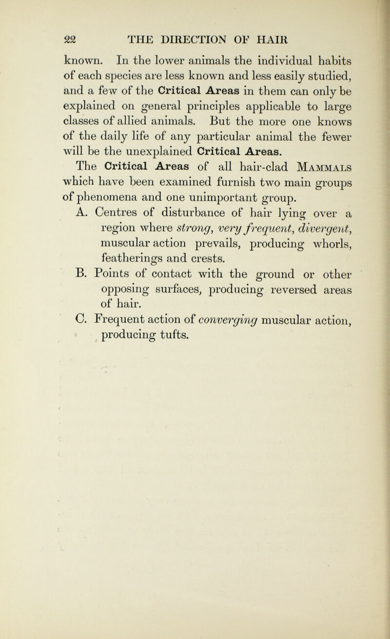 22 THE DIRECTION OF HAIR known. In the lower animals the individual habits of each species are less known and. less easily studied, and. a few of the Critical Areas in them can only be explained on general principles applicable to large classes of allied animals. But the more one knows of the daily life of any particular animal the fewer will be the unexplained Critical Areas. The Critical Areas of all hair-clad Mammals which have been examined, furnish two main groups of phenomena and one unimportant group. A. Centres of disturbance of hair lying over a region where strong, very frequent, divergent, muscular action prevails, producing whorls, featherings and crests. B. Points of contact with the ground or other opposing surfaces, producing reversed areas of hair. C. Frequent action of converging muscular action, producing tufts.