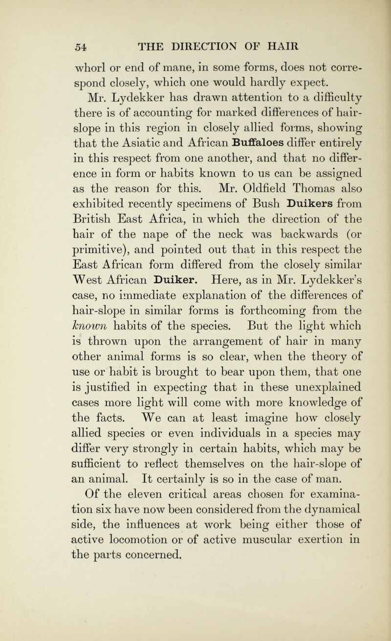 54 THE DIRECTION OF HAIR whorl or end of mane, in some forms, does not corre¬ spond closely, which one would hardly expect. Mr. Lydekker has drawn attention to a difficulty there is of accounting for marked differences of hair- slope in this region in closely allied forms, showing that the Asiatic and African Buffaloes differ entirely in this respect from one another, and that no differ¬ ence in form or habits known to us can be assigned as the reason for this. Mr. Oldfield Thomas also exhibited recently specimens of Bush Duikers from British East Africa, in which the direction of the hair of the nape of the neck was backwards (or primitive), and pointed out that in this respect the East African form differed from the closely similar West African Duiker. Here, as in Mr. Lydekker's case, no immediate explanation of the differences of hair-slope in similar forms is forthcoming from the known habits of the species. But the light which is thrown upon the arrangement of hair in many other animal forms is so clear, when the theory of use or habit is brought to bear upon them, that one is justified in expecting that in these unexplained cases more light will come with more knowledge of the facts. AVe can at least imagine Ьолу closely allied species or even individuals in a species may differ very strongly in certain habits, which may be sufficient to reflect themselves on the hair-slope of an animal. It certainly is so in the case of man. Of the eleven critical areas chosen for examina¬ tion six have now been considered from the dynamical side, the influences at work being either those of active locomotion or of active muscular exertion in the parts concerned.