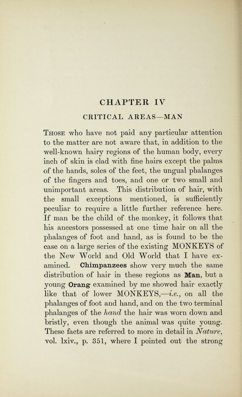 CHAPTER IV CRITICAL AREAS—MAN Those who have not paid any particular attention to the matter are not aware that, in addition to the well-known hairy regions of the human body, every inch of skin is clad with fine hairs except the palms of the hands, soles of the feet, the ungual phalanges of the fingers and toes, and one or two small and unimportant areas. This distribution of hair, with the small exceptions mentioned, is sufficiently peculiar to require a little further reference here. If man be the child of the monkey, it follows that his ancestors possessed at one time hair on all the phalanges of foot and hand, as is found to be the case on a large series of the existing MONKEYS of the New World and Old World that I have ex¬ amined. Chimpanzees show very much the same distribution of hair in these regions as Man, but a young Orang examined by me showed hair exactly like that of lower MONKEYS,—i.e., on all the phalanges of foot and hand, and on the two terminal phalanges of the hand the hair was worn down and bristly, even though the animal was quite young. These facts are referred to more in detail in Nature, vol. Ixiv., p. 351, where I pointed out the strong