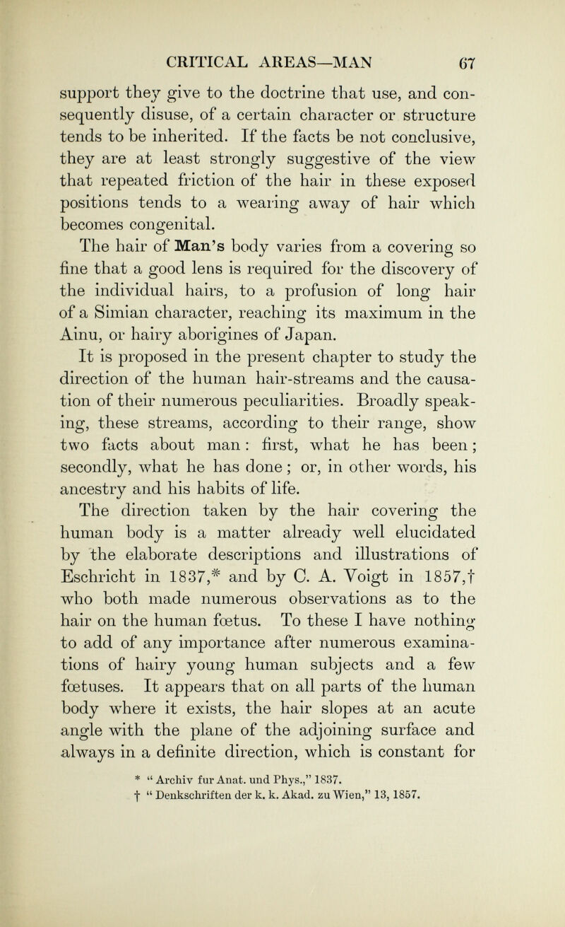 CRITICAL AREAS—MAN 67 support thej^ give to the doctrine that use, and con¬ sequently disuse, of a certain character or structure tends to be inherited. If the facts be not conclusive, they are at least strongly suggestive of the view that repeated friction of the hair in these exposed positions tends to a wearing away of hair which becomes congenital. The hair of Man's body varies from a covering so fine that a good lens is required for the discovery of the individual hairs, to a profusion of long hair of a Simian character, reaching its maximum in the Ainu, or hairy aborigines of Japan. It is proposed in the present chapter to study the direction of the human hair-streams and the causa¬ tion of their numerous peculiarities. Broadly speak¬ ing, these streams, according to their range, show two facts about man : first, what he has been ; secondly, what he has done ; or, in other words, his ancestry and his habits of life. The direction taken by the hair covering the human body is a matter already well elucidated by the elaborate descriptions and illustrations of Eschricht in 1837,^ and by 0. A. Voigt in 1857,t who both made numerous observations as to the hair on the human foetus. To these I have nothino- О to add of any importance after numerous examina¬ tions of hairy young human subjects and a few foetuses. It appears that on all parts of the human body where it exists, the hair slopes at an acute angle with the plane of the adjoining surface and always in a definite direction, which is constant for *  Archiv fur Anat. und Phys., 1837. t  Denkschriften der к. к. Akad. zu Wien, 13,1857.