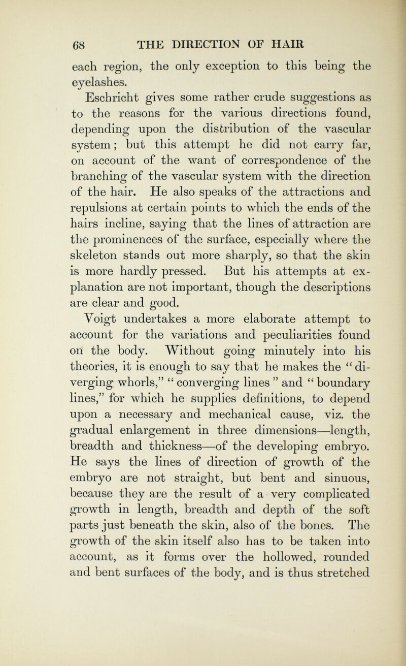 68 THE DIRECTION OF HAIR each region, the only exception to this being the eyelashes. Esch rieht gives some rather crude suggestions as to the reasons for the various directions found, depending upon the distribution of the vascular system ; but this attempt he did not carry far, on account of the want of correspondence of the branching of the vascular system with the direction of the hair. He also speaks of the attractions and repulsions at certain points to which the ends of the hairs incline, saying that the lines of attraction are the prominences of the surface, especially where the skeleton stands out more sharply, so that the skin is more hardly pressed. But his attempts at ex¬ planation are not important, though the descriptions are clear and good. Voigt undertakes a more elaborate attempt to account for the variations and peculiarities found on the body. Without going minutely into his theories, it is enough to say that he makes the  di¬ verging whorls,  converging lines  and  boundary lines, for which he supplies definitions, to depend upon a necessary and mechanical cause, viz. the gradual enlargement in three dimensions—length, breadth and thickness—of the developing embryo. He says the lines of direction of growth of the embryo are not straight, but bent and sinuous, because they are the result of a very complicated growth in length, breadth and depth of the soft parts just beneath the skin, also of the bones. The growth of the skin itself also has to be taken into account, as it forms over the hollowed, rounded and bent surfaces of the body, and is thus stretched