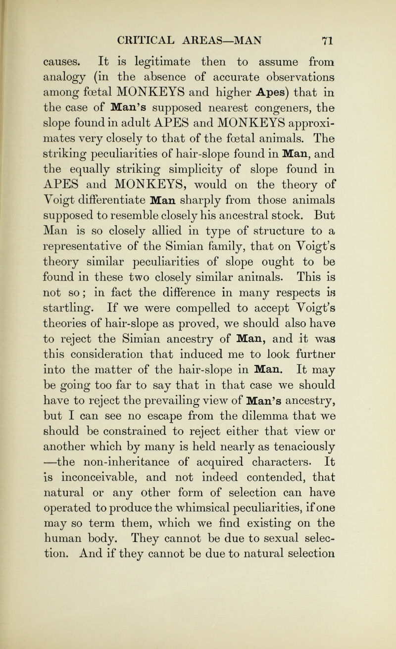 CRITICAL AREAS—MAN 71 causes. It is legitimate then to assume from analogy (in the absence of accurate observations among foetal MONKEYS and higher Apes) that in the case of Man's supposed nearest congeners, the slope found in adult APES and MONKEYS approxi¬ mates very closely to that of the foetal animals. The striking peculiarities of hair-slope found in Man, and the equally striking simplicity of slope found in APES and MONKEYS, would on the theory of Voigt diíferentiate Man sharply from those animals supposed to resemble closely his ancestral stock. But Man is so closely allied in type of structure to a representative of the Simian family, that on Yoigt's theory similar peculiarities of slope ought to be found in these two closely similar animals. This is not so ; in fact the difíerence in many respects is startling. If we were compelled to accept Yoigt's theories of hair-slope as proved, we should also have to reject the Simian ancestry of Man, and it was this consideration that induced me to look furtner into the matter of the hair-slope in Man. It may be going too far to say that in that case we should have to reject the prevailing view of Man's ancestry, but I can see no escape from the dilemma that we should be constrained to reject either that view or another which by many is held nearly as tenaciously —the non-inheritance of acquired characters. It is inconceivable, and not indeed contended, that natural or any other form of selection can have operated to produce the whimsical peculiarities, if one may so term them, which we find existing on the human body. They cannot be due to sexual selec¬ tion. And if they cannot be due to natural selection